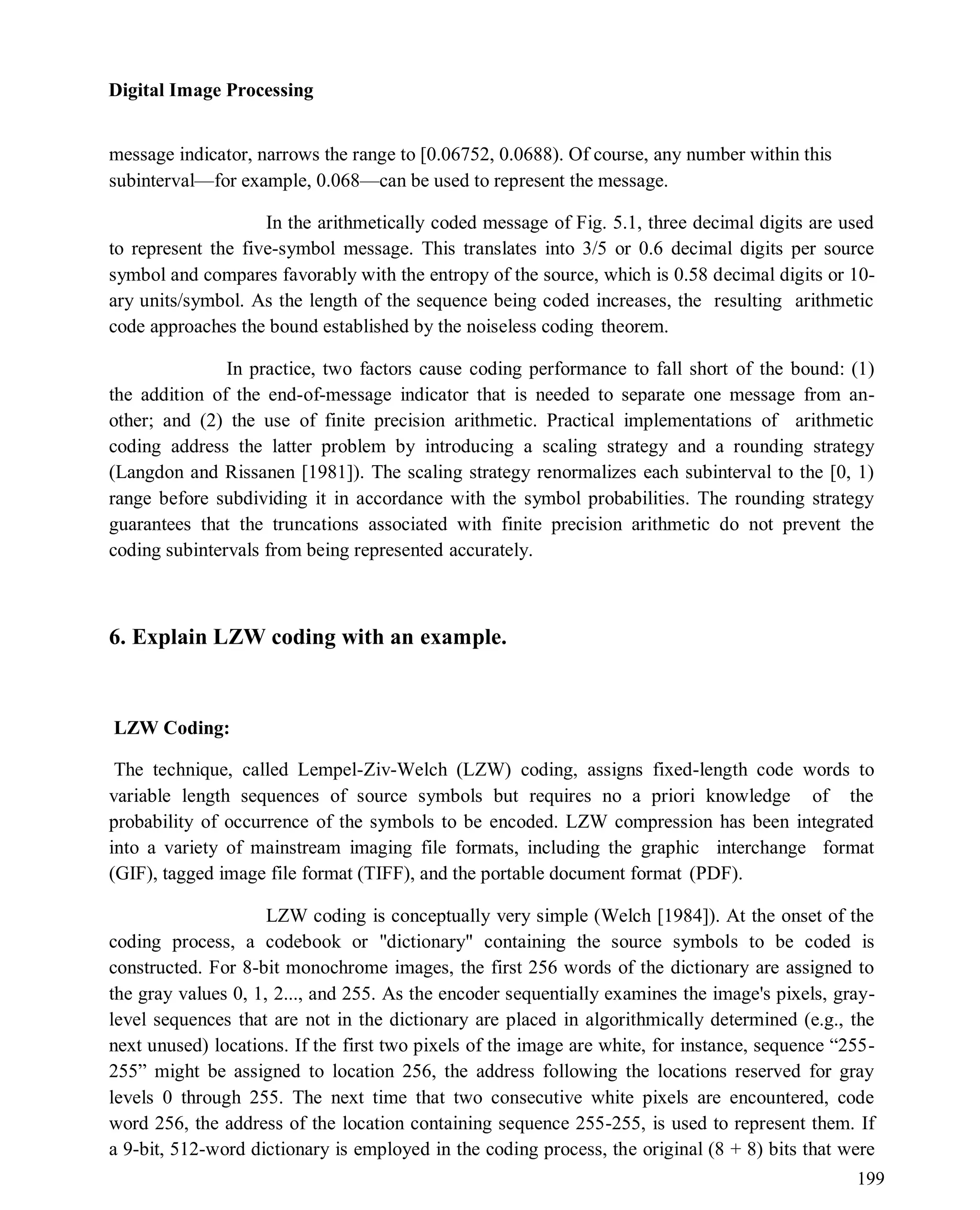 Digital Image Processing
199
message indicator, narrows the range to [0.06752, 0.0688). Of course, any number within this
subinterval—for example, 0.068—can be used to represent the message.
In the arithmetically coded message of Fig. 5.1, three decimal digits are used
to represent the five-symbol message. This translates into 3/5 or 0.6 decimal digits per source
symbol and compares favorably with the entropy of the source, which is 0.58 decimal digits or 10-
ary units/symbol. As the length of the sequence being coded increases, the resulting arithmetic
code approaches the bound established by the noiseless coding theorem.
In practice, two factors cause coding performance to fall short of the bound: (1)
the addition of the end-of-message indicator that is needed to separate one message from an-
other; and (2) the use of finite precision arithmetic. Practical implementations of arithmetic
coding address the latter problem by introducing a scaling strategy and a rounding strategy
(Langdon and Rissanen [1981]). The scaling strategy renormalizes each subinterval to the [0, 1)
range before subdividing it in accordance with the symbol probabilities. The rounding strategy
guarantees that the truncations associated with finite precision arithmetic do not prevent the
coding subintervals from being represented accurately.
6. Explain LZW coding with an example.
LZW Coding:
The technique, called Lempel-Ziv-Welch (LZW) coding, assigns fixed-length code words to
variable length sequences of source symbols but requires no a priori knowledge of the
probability of occurrence of the symbols to be encoded. LZW compression has been integrated
into a variety of mainstream imaging file formats, including the graphic interchange format
(GIF), tagged image file format (TIFF), and the portable document format (PDF).
LZW coding is conceptually very simple (Welch [1984]). At the onset of the
coding process, a codebook or "dictionary" containing the source symbols to be coded is
constructed. For 8-bit monochrome images, the first 256 words of the dictionary are assigned to
the gray values 0, 1, 2..., and 255. As the encoder sequentially examines the image's pixels, gray-
level sequences that are not in the dictionary are placed in algorithmically determined (e.g., the
next unused) locations. If the first two pixels of the image are white, for instance, sequence ―255-
255‖ might be assigned to location 256, the address following the locations reserved for gray
levels 0 through 255. The next time that two consecutive white pixels are encountered, code
word 256, the address of the location containing sequence 255-255, is used to represent them. If
a 9-bit, 512-word dictionary is employed in the coding process, the original (8 + 8) bits that were
 