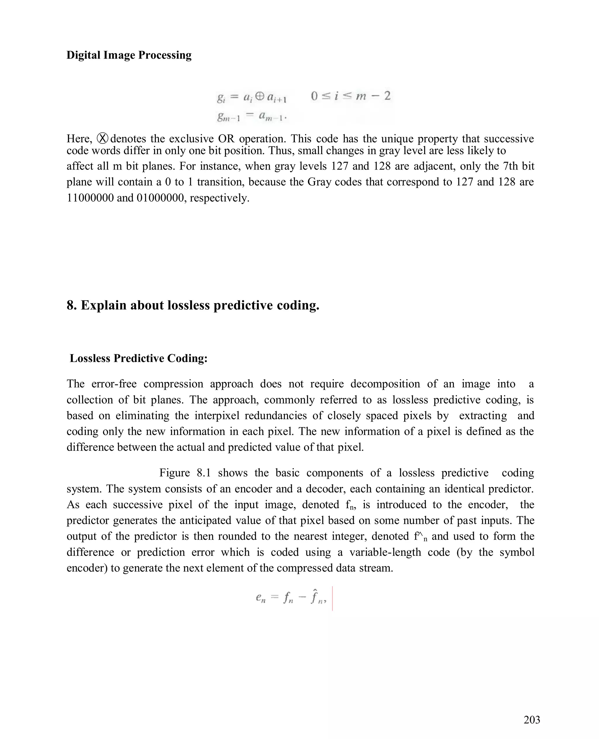 Digital Image Processing
203
Here, Ⓧdenotes the exclusive OR operation. This code has the unique property that successive
code words differ in only one bit position. Thus, small changes in gray level are less likely to
affect all m bit planes. For instance, when gray levels 127 and 128 are adjacent, only the 7th bit
plane will contain a 0 to 1 transition, because the Gray codes that correspond to 127 and 128 are
11000000 and 01000000, respectively.
8. Explain about lossless predictive coding.
Lossless Predictive Coding:
The error-free compression approach does not require decomposition of an image into a
collection of bit planes. The approach, commonly referred to as lossless predictive coding, is
based on eliminating the interpixel redundancies of closely spaced pixels by extracting and
coding only the new information in each pixel. The new information of a pixel is defined as the
difference between the actual and predicted value of that pixel.
Figure 8.1 shows the basic components of a lossless predictive coding
system. The system consists of an encoder and a decoder, each containing an identical predictor.
As each successive pixel of the input image, denoted fn, is introduced to the encoder, the
predictor generates the anticipated value of that pixel based on some number of past inputs. The
output of the predictor is then rounded to the nearest integer, denoted f^n and used to form the
difference or prediction error which is coded using a variable-length code (by the symbol
encoder) to generate the next element of the compressed data stream.
 