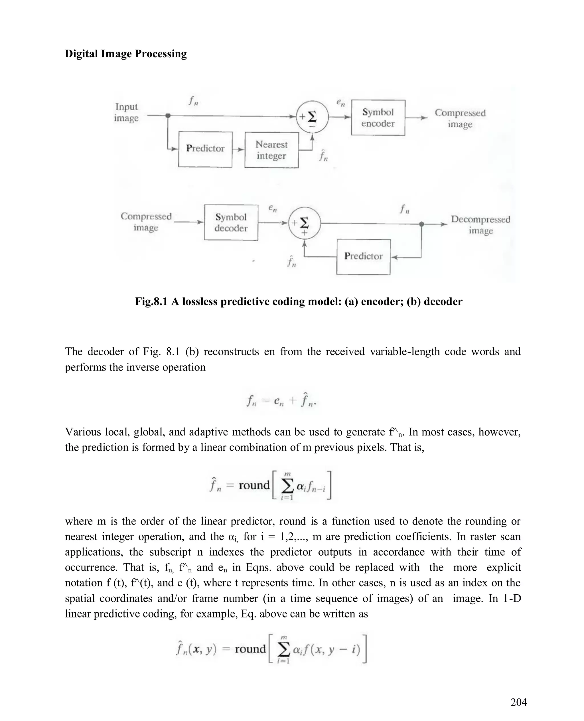 Digital Image Processing
204
Fig.8.1 A lossless predictive coding model: (a) encoder; (b) decoder
The decoder of Fig. 8.1 (b) reconstructs en from the received variable-length code words and
performs the inverse operation
Various local, global, and adaptive methods can be used to generate f^n. In most cases, however,
the prediction is formed by a linear combination of m previous pixels. That is,
where m is the order of the linear predictor, round is a function used to denote the rounding or
nearest integer operation, and the αi, for i = 1,2,..., m are prediction coefficients. In raster scan
applications, the subscript n indexes the predictor outputs in accordance with their time of
occurrence. That is, fn, f^n and en in Eqns. above could be replaced with the more explicit
notation f (t), f^(t), and e (t), where t represents time. In other cases, n is used as an index on the
spatial coordinates and/or frame number (in a time sequence of images) of an image. In 1-D
linear predictive coding, for example, Eq. above can be written as
 