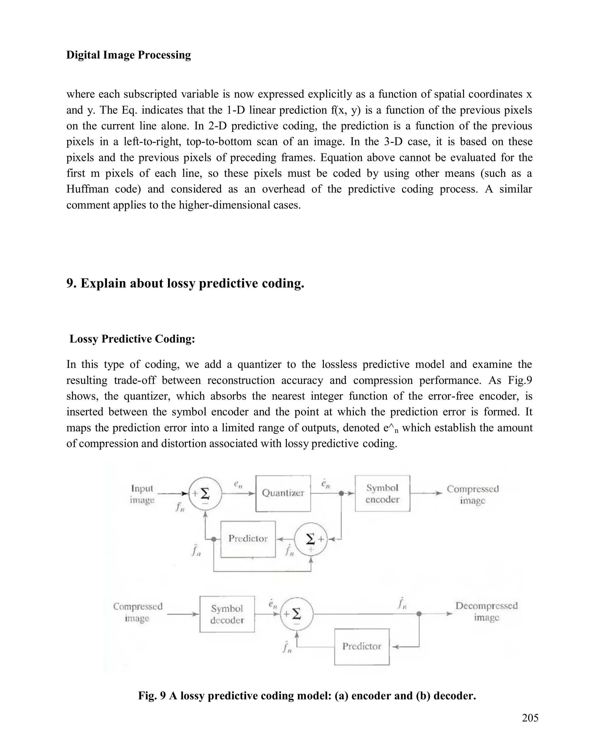 Digital Image Processing
205
where each subscripted variable is now expressed explicitly as a function of spatial coordinates x
and y. The Eq. indicates that the 1-D linear prediction f(x, y) is a function of the previous pixels
on the current line alone. In 2-D predictive coding, the prediction is a function of the previous
pixels in a left-to-right, top-to-bottom scan of an image. In the 3-D case, it is based on these
pixels and the previous pixels of preceding frames. Equation above cannot be evaluated for the
first m pixels of each line, so these pixels must be coded by using other means (such as a
Huffman code) and considered as an overhead of the predictive coding process. A similar
comment applies to the higher-dimensional cases.
9. Explain about lossy predictive coding.
Lossy Predictive Coding:
In this type of coding, we add a quantizer to the lossless predictive model and examine the
resulting trade-off between reconstruction accuracy and compression performance. As Fig.9
shows, the quantizer, which absorbs the nearest integer function of the error-free encoder, is
inserted between the symbol encoder and the point at which the prediction error is formed. It
maps the prediction error into a limited range of outputs, denoted e^n which establish the amount
of compression and distortion associated with lossy predictive coding.
Fig. 9 A lossy predictive coding model: (a) encoder and (b) decoder.
 