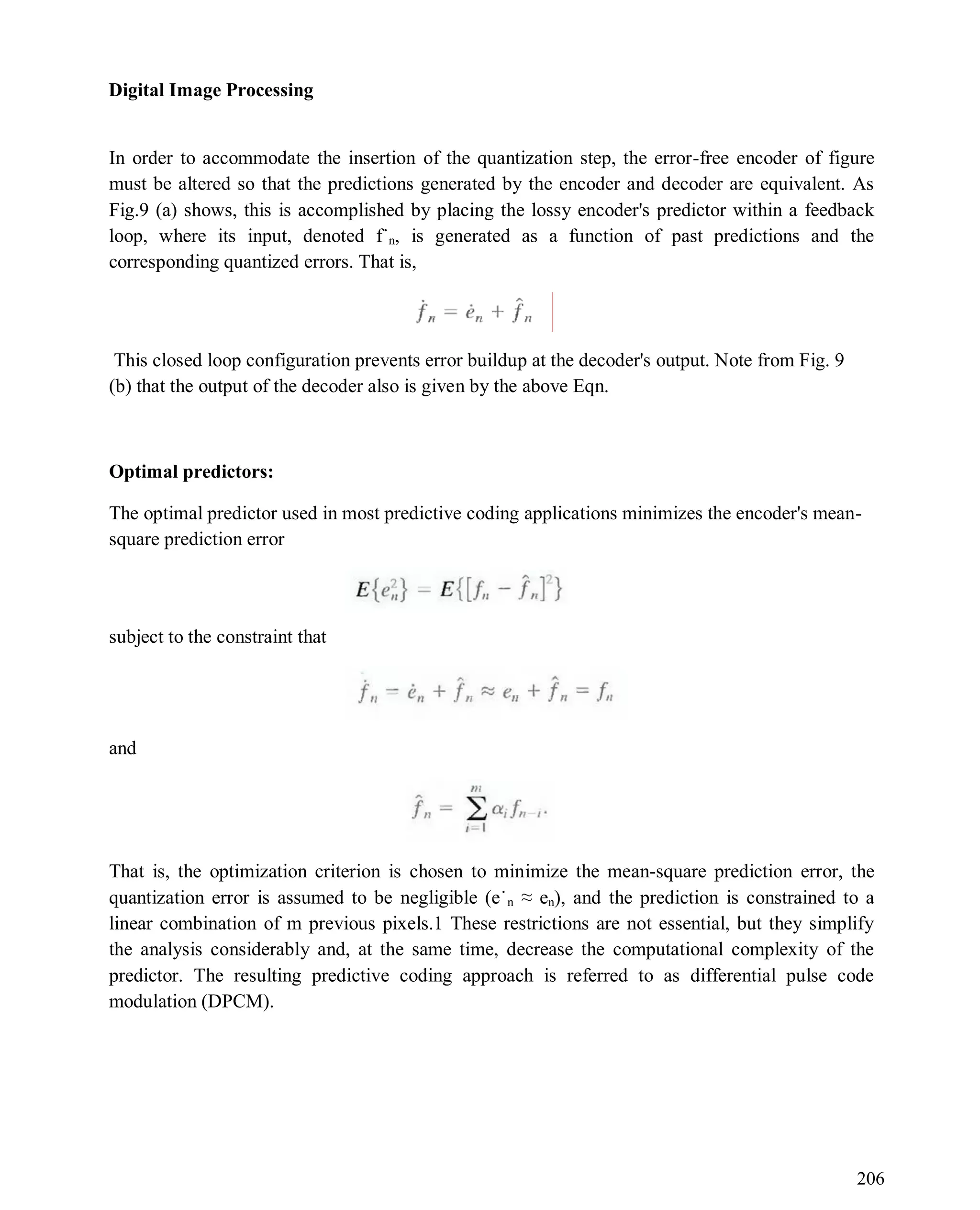 Digital Image Processing
206
In order to accommodate the insertion of the quantization step, the error-free encoder of figure
must be altered so that the predictions generated by the encoder and decoder are equivalent. As
Fig.9 (a) shows, this is accomplished by placing the lossy encoder's predictor within a feedback
loop, where its input, denoted f˙n, is generated as a function of past predictions and the
corresponding quantized errors. That is,
This closed loop configuration prevents error buildup at the decoder's output. Note from Fig. 9
(b) that the output of the decoder also is given by the above Eqn.
Optimal predictors:
The optimal predictor used in most predictive coding applications minimizes the encoder's mean-
square prediction error
subject to the constraint that
and
That is, the optimization criterion is chosen to minimize the mean-square prediction error, the
quantization error is assumed to be negligible (e˙n ≈ en), and the prediction is constrained to a
linear combination of m previous pixels.1 These restrictions are not essential, but they simplify
the analysis considerably and, at the same time, decrease the computational complexity of the
predictor. The resulting predictive coding approach is referred to as differential pulse code
modulation (DPCM).
 