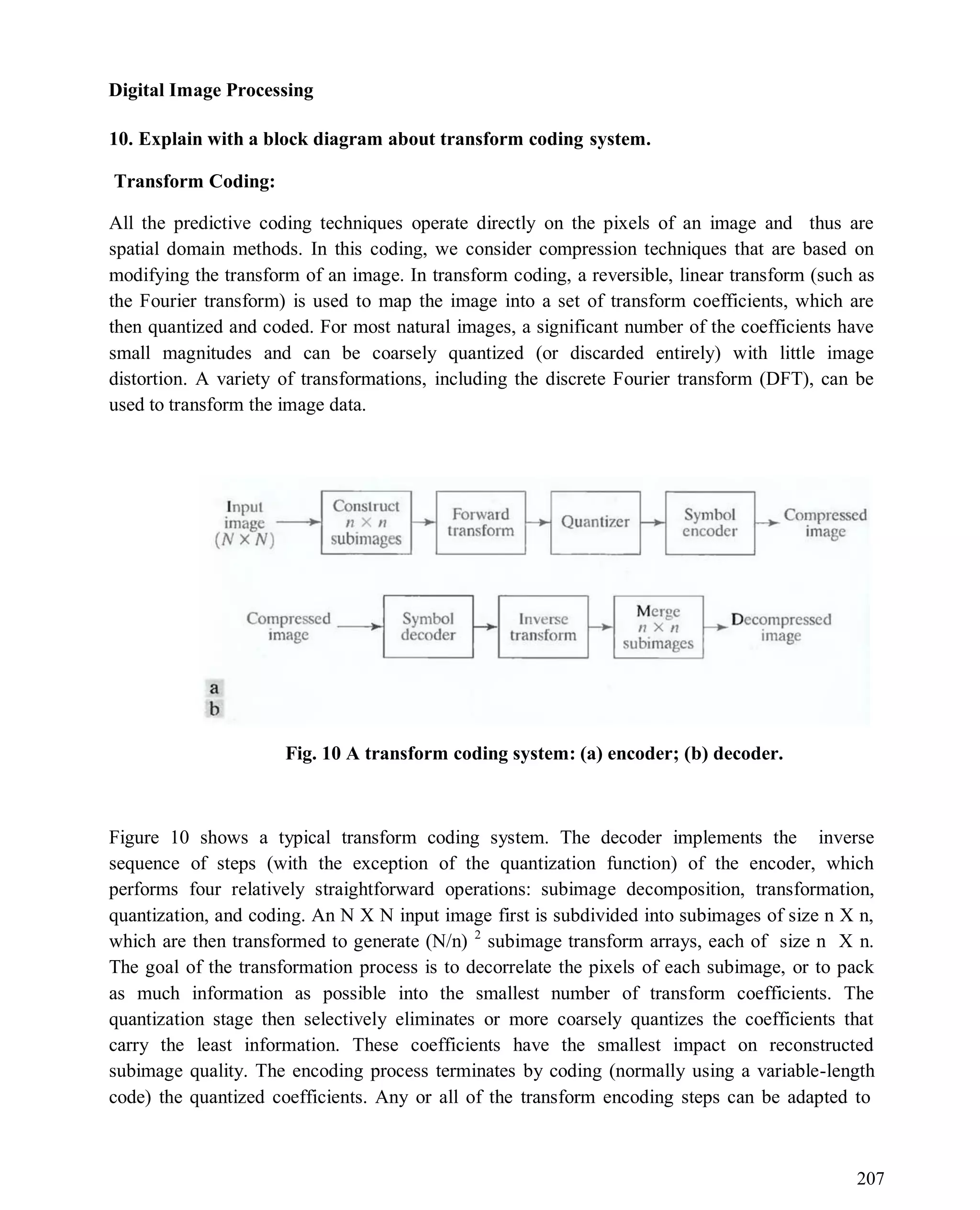 Digital Image Processing
207
10. Explain with a block diagram about transform coding system.
Transform Coding:
All the predictive coding techniques operate directly on the pixels of an image and thus are
spatial domain methods. In this coding, we consider compression techniques that are based on
modifying the transform of an image. In transform coding, a reversible, linear transform (such as
the Fourier transform) is used to map the image into a set of transform coefficients, which are
then quantized and coded. For most natural images, a significant number of the coefficients have
small magnitudes and can be coarsely quantized (or discarded entirely) with little image
distortion. A variety of transformations, including the discrete Fourier transform (DFT), can be
used to transform the image data.
Fig. 10 A transform coding system: (a) encoder; (b) decoder.
Figure 10 shows a typical transform coding system. The decoder implements the inverse
sequence of steps (with the exception of the quantization function) of the encoder, which
performs four relatively straightforward operations: subimage decomposition, transformation,
quantization, and coding. An N X N input image first is subdivided into subimages of size n X n,
which are then transformed to generate (N/n) 2
subimage transform arrays, each of size n X n.
The goal of the transformation process is to decorrelate the pixels of each subimage, or to pack
as much information as possible into the smallest number of transform coefficients. The
quantization stage then selectively eliminates or more coarsely quantizes the coefficients that
carry the least information. These coefficients have the smallest impact on reconstructed
subimage quality. The encoding process terminates by coding (normally using a variable-length
code) the quantized coefficients. Any or all of the transform encoding steps can be adapted to
 