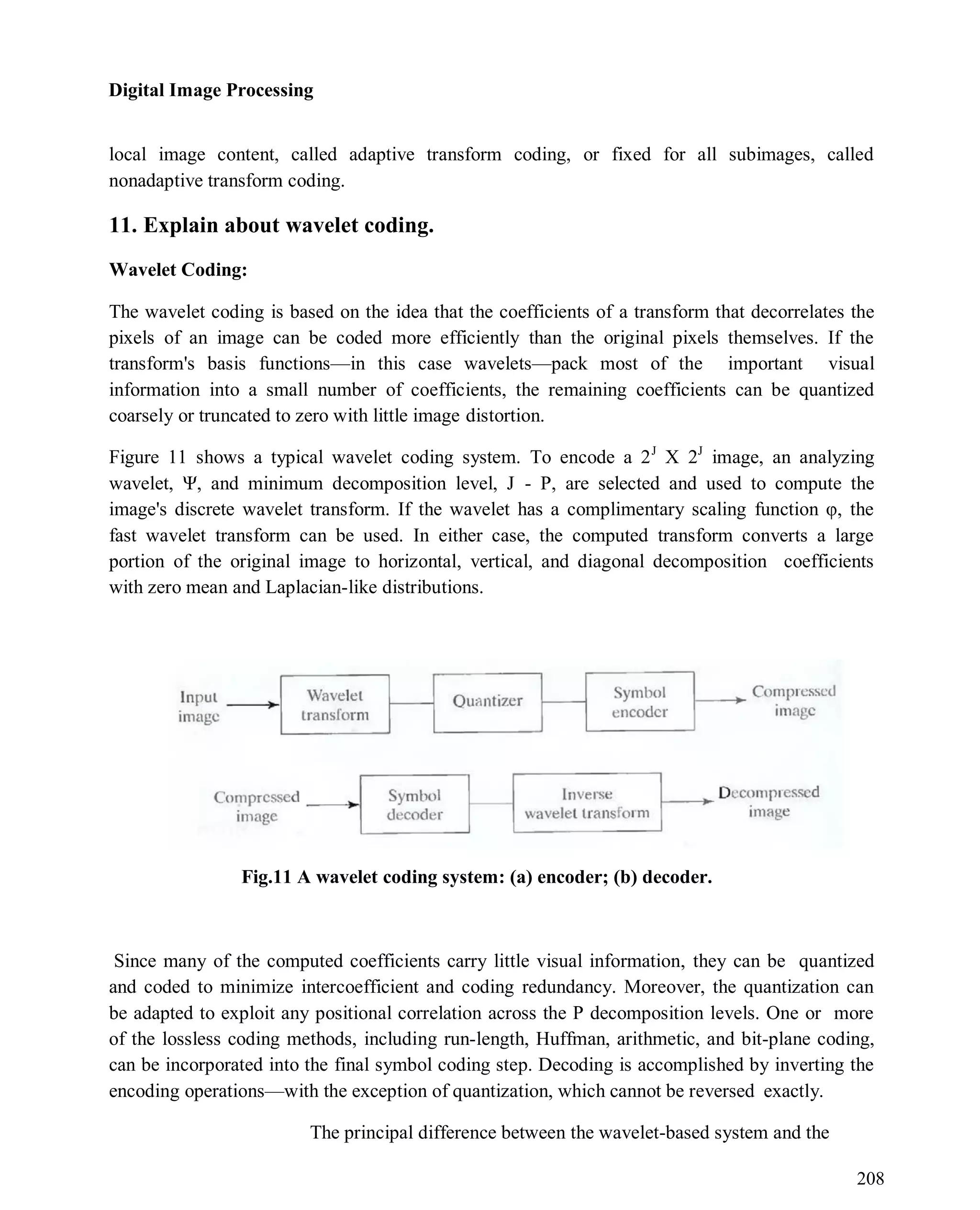 Digital Image Processing
208
local image content, called adaptive transform coding, or fixed for all subimages, called
nonadaptive transform coding.
11. Explain about wavelet coding.
Wavelet Coding:
The wavelet coding is based on the idea that the coefficients of a transform that decorrelates the
pixels of an image can be coded more efficiently than the original pixels themselves. If the
transform's basis functions—in this case wavelets—pack most of the important visual
information into a small number of coefficients, the remaining coefficients can be quantized
coarsely or truncated to zero with little image distortion.
Figure 11 shows a typical wavelet coding system. To encode a 2J
X 2J
image, an analyzing
wavelet, Ψ, and minimum decomposition level, J - P, are selected and used to compute the
image's discrete wavelet transform. If the wavelet has a complimentary scaling function φ, the
fast wavelet transform can be used. In either case, the computed transform converts a large
portion of the original image to horizontal, vertical, and diagonal decomposition coefficients
with zero mean and Laplacian-like distributions.
Fig.11 A wavelet coding system: (a) encoder; (b) decoder.
Since many of the computed coefficients carry little visual information, they can be quantized
and coded to minimize intercoefficient and coding redundancy. Moreover, the quantization can
be adapted to exploit any positional correlation across the P decomposition levels. One or more
of the lossless coding methods, including run-length, Huffman, arithmetic, and bit-plane coding,
can be incorporated into the final symbol coding step. Decoding is accomplished by inverting the
encoding operations—with the exception of quantization, which cannot be reversed exactly.
The principal difference between the wavelet-based system and the
 