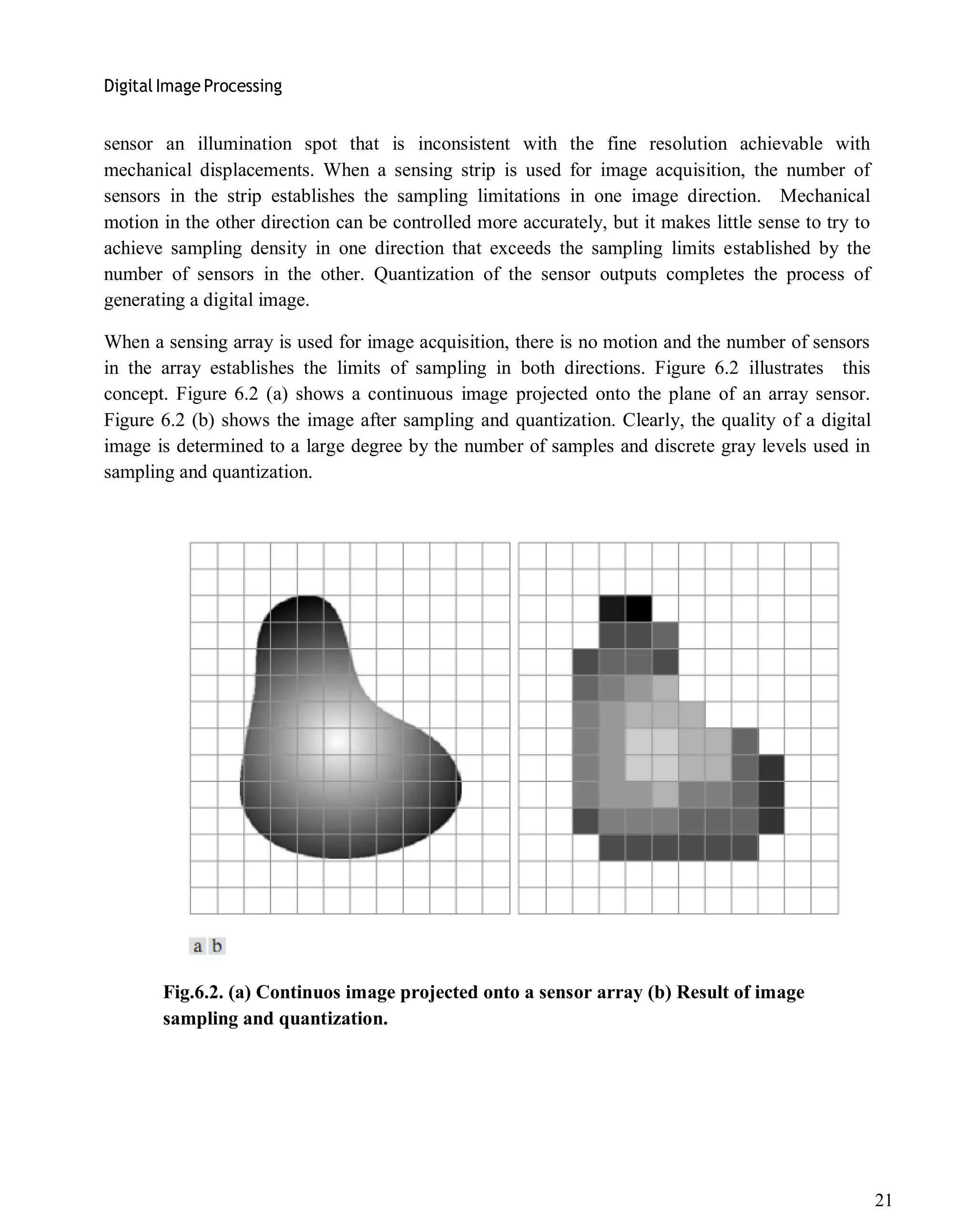 Digital Image Processing
21
sensor an illumination spot that is inconsistent with the fine resolution achievable with
mechanical displacements. When a sensing strip is used for image acquisition, the number of
sensors in the strip establishes the sampling limitations in one image direction. Mechanical
motion in the other direction can be controlled more accurately, but it makes little sense to try to
achieve sampling density in one direction that exceeds the sampling limits established by the
number of sensors in the other. Quantization of the sensor outputs completes the process of
generating a digital image.
When a sensing array is used for image acquisition, there is no motion and the number of sensors
in the array establishes the limits of sampling in both directions. Figure 6.2 illustrates this
concept. Figure 6.2 (a) shows a continuous image projected onto the plane of an array sensor.
Figure 6.2 (b) shows the image after sampling and quantization. Clearly, the quality of a digital
image is determined to a large degree by the number of samples and discrete gray levels used in
sampling and quantization.
Fig.6.2. (a) Continuos image projected onto a sensor array (b) Result of image
sampling and quantization.
 