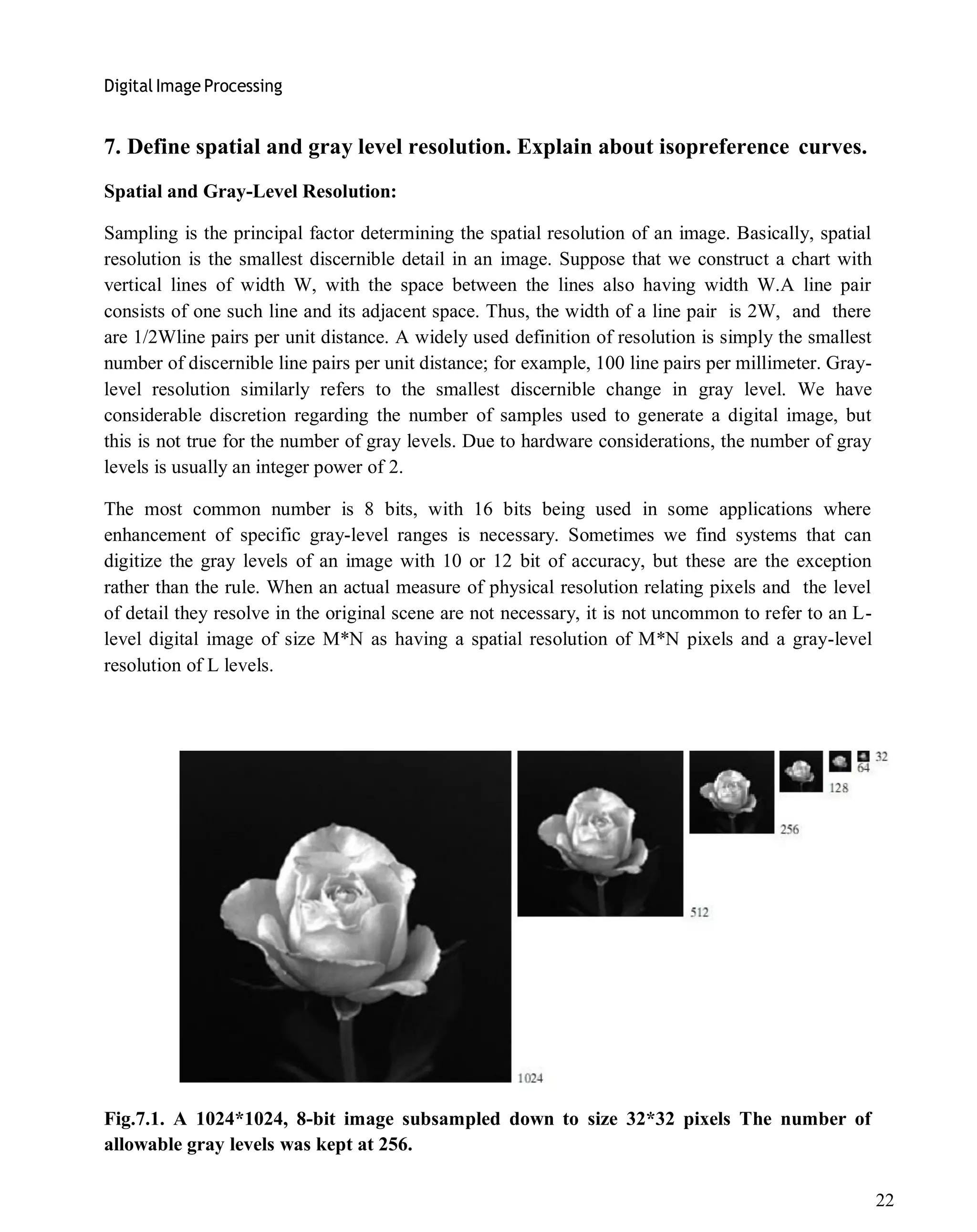 Digital Image Processing
22
7. Define spatial and gray level resolution. Explain about isopreference curves.
Spatial and Gray-Level Resolution:
Sampling is the principal factor determining the spatial resolution of an image. Basically, spatial
resolution is the smallest discernible detail in an image. Suppose that we construct a chart with
vertical lines of width W, with the space between the lines also having width W.A line pair
consists of one such line and its adjacent space. Thus, the width of a line pair is 2W, and there
are 1/2Wline pairs per unit distance. A widely used definition of resolution is simply the smallest
number of discernible line pairs per unit distance; for example, 100 line pairs per millimeter. Gray-
level resolution similarly refers to the smallest discernible change in gray level. We have
considerable discretion regarding the number of samples used to generate a digital image, but
this is not true for the number of gray levels. Due to hardware considerations, the number of gray
levels is usually an integer power of 2.
The most common number is 8 bits, with 16 bits being used in some applications where
enhancement of specific gray-level ranges is necessary. Sometimes we find systems that can
digitize the gray levels of an image with 10 or 12 bit of accuracy, but these are the exception
rather than the rule. When an actual measure of physical resolution relating pixels and the level
of detail they resolve in the original scene are not necessary, it is not uncommon to refer to an L-
level digital image of size M*N as having a spatial resolution of M*N pixels and a gray-level
resolution of L levels.
Fig.7.1. A 1024*1024, 8-bit image subsampled down to size 32*32 pixels The number of
allowable gray levels was kept at 256.
 