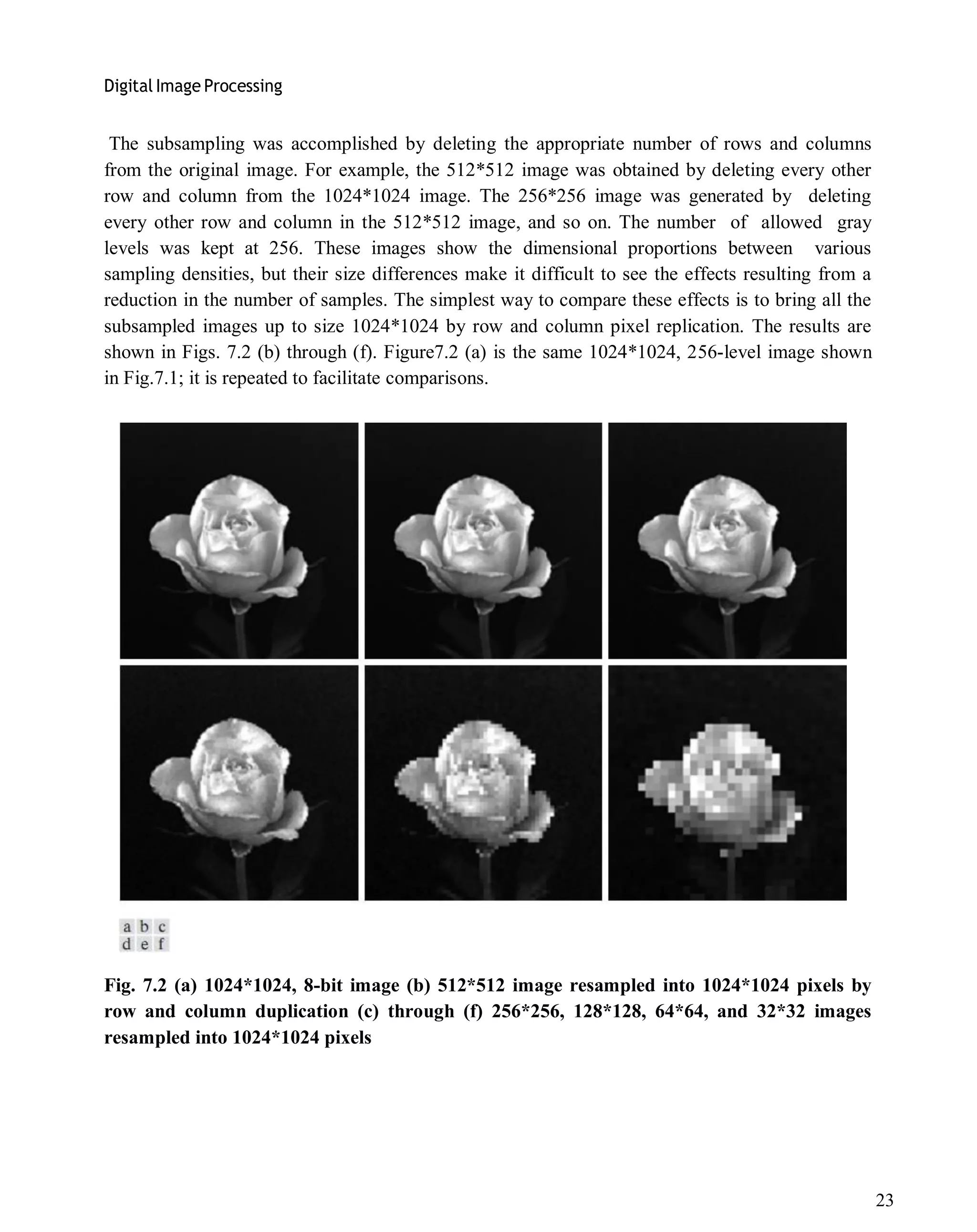 Digital Image Processing
23
The subsampling was accomplished by deleting the appropriate number of rows and columns
from the original image. For example, the 512*512 image was obtained by deleting every other
row and column from the 1024*1024 image. The 256*256 image was generated by deleting
every other row and column in the 512*512 image, and so on. The number of allowed gray
levels was kept at 256. These images show the dimensional proportions between various
sampling densities, but their size differences make it difficult to see the effects resulting from a
reduction in the number of samples. The simplest way to compare these effects is to bring all the
subsampled images up to size 1024*1024 by row and column pixel replication. The results are
shown in Figs. 7.2 (b) through (f). Figure7.2 (a) is the same 1024*1024, 256-level image shown
in Fig.7.1; it is repeated to facilitate comparisons.
Fig. 7.2 (a) 1024*1024, 8-bit image (b) 512*512 image resampled into 1024*1024 pixels by
row and column duplication (c) through (f) 256*256, 128*128, 64*64, and 32*32 images
resampled into 1024*1024 pixels
 