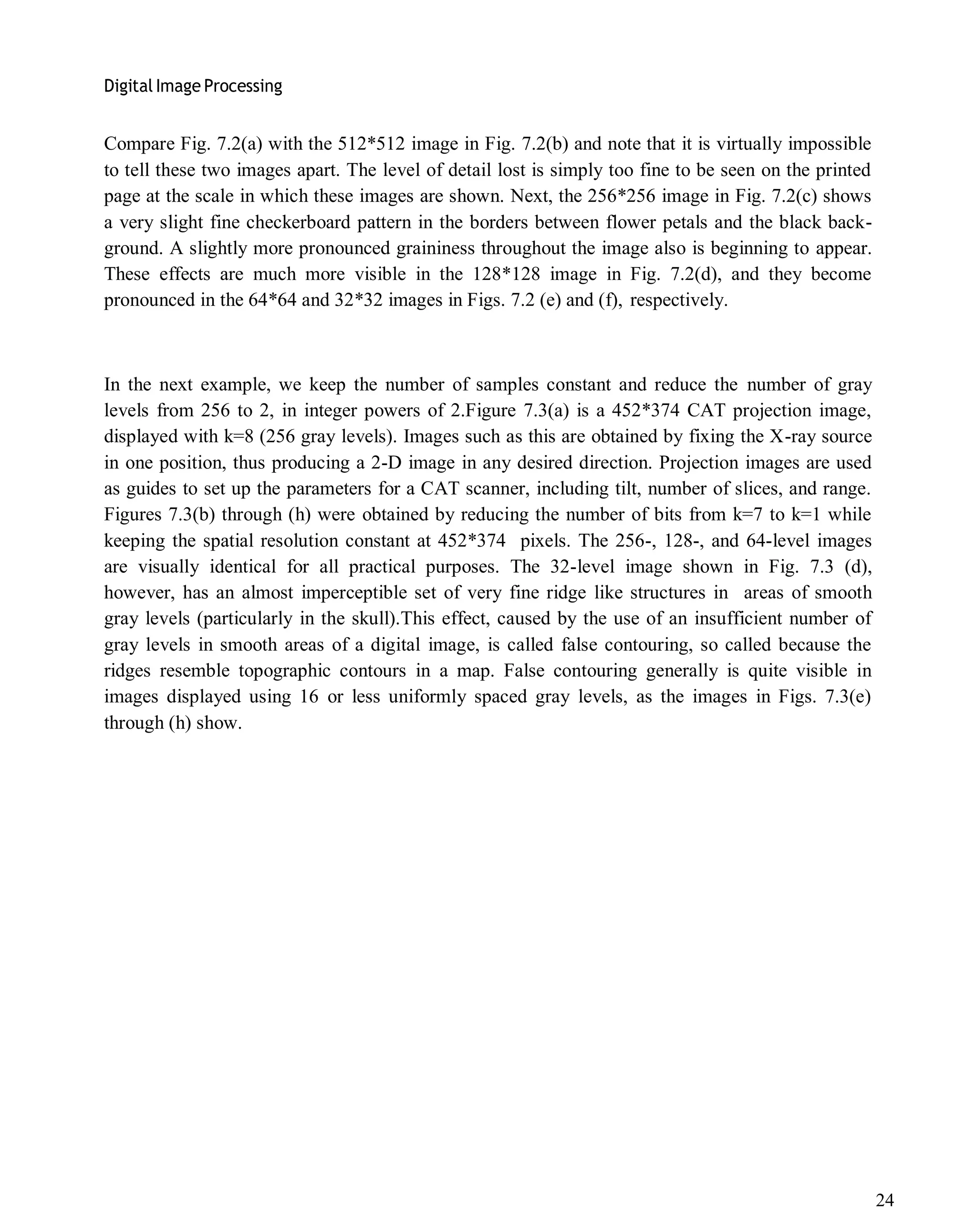 Digital Image Processing
24
Compare Fig. 7.2(a) with the 512*512 image in Fig. 7.2(b) and note that it is virtually impossible
to tell these two images apart. The level of detail lost is simply too fine to be seen on the printed
page at the scale in which these images are shown. Next, the 256*256 image in Fig. 7.2(c) shows
a very slight fine checkerboard pattern in the borders between flower petals and the black back-
ground. A slightly more pronounced graininess throughout the image also is beginning to appear.
These effects are much more visible in the 128*128 image in Fig. 7.2(d), and they become
pronounced in the 64*64 and 32*32 images in Figs. 7.2 (e) and (f), respectively.
In the next example, we keep the number of samples constant and reduce the number of gray
levels from 256 to 2, in integer powers of 2.Figure 7.3(a) is a 452*374 CAT projection image,
displayed with k=8 (256 gray levels). Images such as this are obtained by fixing the X-ray source
in one position, thus producing a 2-D image in any desired direction. Projection images are used
as guides to set up the parameters for a CAT scanner, including tilt, number of slices, and range.
Figures 7.3(b) through (h) were obtained by reducing the number of bits from k=7 to k=1 while
keeping the spatial resolution constant at 452*374 pixels. The 256-, 128-, and 64-level images
are visually identical for all practical purposes. The 32-level image shown in Fig. 7.3 (d),
however, has an almost imperceptible set of very fine ridge like structures in areas of smooth
gray levels (particularly in the skull).This effect, caused by the use of an insufficient number of
gray levels in smooth areas of a digital image, is called false contouring, so called because the
ridges resemble topographic contours in a map. False contouring generally is quite visible in
images displayed using 16 or less uniformly spaced gray levels, as the images in Figs. 7.3(e)
through (h) show.
 