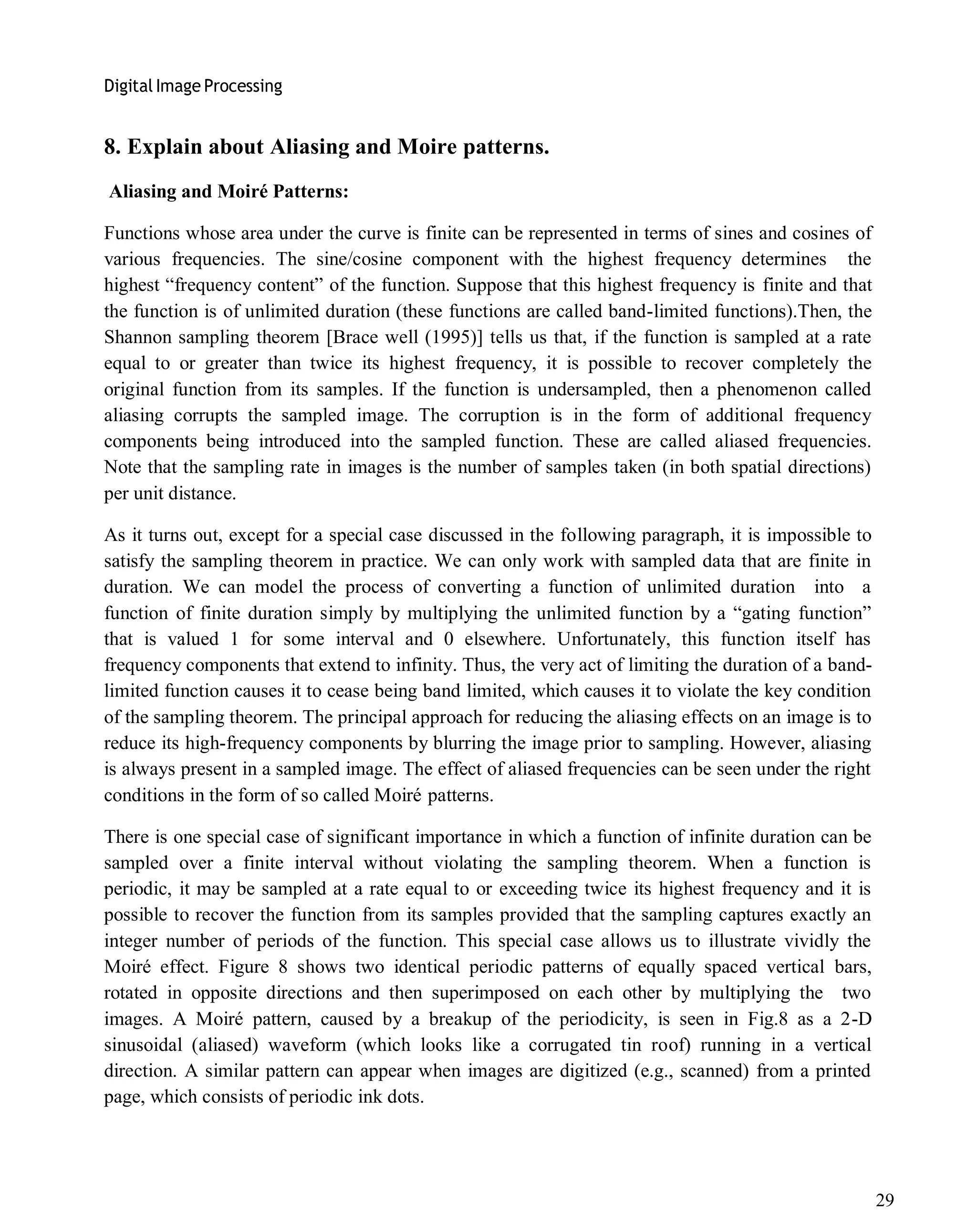 Digital Image Processing
29
8. Explain about Aliasing and Moire patterns.
Aliasing and Moiré Patterns:
Functions whose area under the curve is finite can be represented in terms of sines and cosines of
various frequencies. The sine/cosine component with the highest frequency determines the
highest ―frequency content‖ of the function. Suppose that this highest frequency is finite and that
the function is of unlimited duration (these functions are called band-limited functions).Then, the
Shannon sampling theorem [Brace well (1995)] tells us that, if the function is sampled at a rate
equal to or greater than twice its highest frequency, it is possible to recover completely the
original function from its samples. If the function is undersampled, then a phenomenon called
aliasing corrupts the sampled image. The corruption is in the form of additional frequency
components being introduced into the sampled function. These are called aliased frequencies.
Note that the sampling rate in images is the number of samples taken (in both spatial directions)
per unit distance.
As it turns out, except for a special case discussed in the following paragraph, it is impossible to
satisfy the sampling theorem in practice. We can only work with sampled data that are finite in
duration. We can model the process of converting a function of unlimited duration into a
function of finite duration simply by multiplying the unlimited function by a ―gating function‖
that is valued 1 for some interval and 0 elsewhere. Unfortunately, this function itself has
frequency components that extend to infinity. Thus, the very act of limiting the duration of a band-
limited function causes it to cease being band limited, which causes it to violate the key condition
of the sampling theorem. The principal approach for reducing the aliasing effects on an image is to
reduce its high-frequency components by blurring the image prior to sampling. However, aliasing
is always present in a sampled image. The effect of aliased frequencies can be seen under the right
conditions in the form of so called Moiré patterns.
There is one special case of significant importance in which a function of infinite duration can be
sampled over a finite interval without violating the sampling theorem. When a function is
periodic, it may be sampled at a rate equal to or exceeding twice its highest frequency and it is
possible to recover the function from its samples provided that the sampling captures exactly an
integer number of periods of the function. This special case allows us to illustrate vividly the
Moiré effect. Figure 8 shows two identical periodic patterns of equally spaced vertical bars,
rotated in opposite directions and then superimposed on each other by multiplying the two
images. A Moiré pattern, caused by a breakup of the periodicity, is seen in Fig.8 as a 2-D
sinusoidal (aliased) waveform (which looks like a corrugated tin roof) running in a vertical
direction. A similar pattern can appear when images are digitized (e.g., scanned) from a printed
page, which consists of periodic ink dots.
 