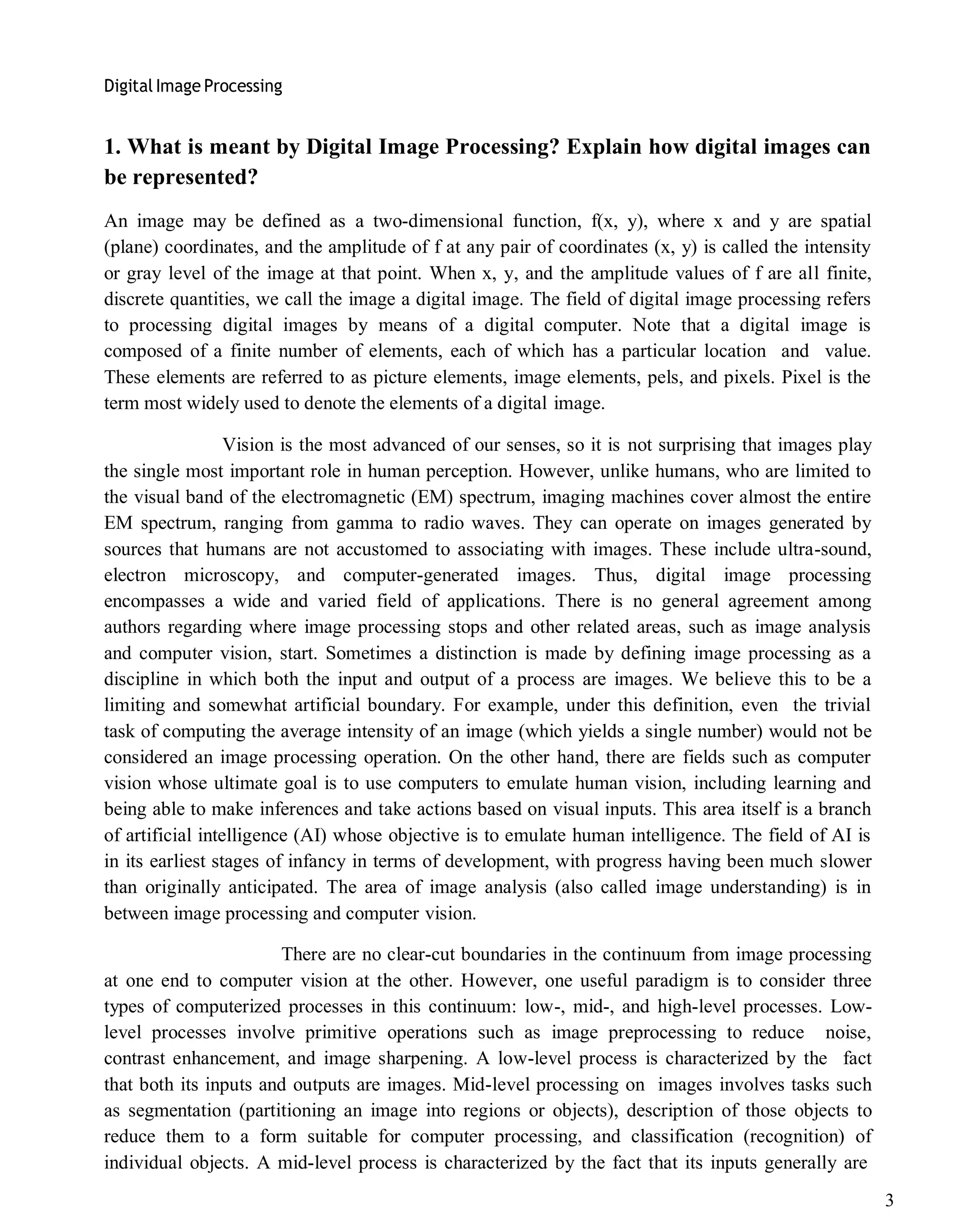 Digital Image Processing
3
1. What is meant by Digital Image Processing? Explain how digital images can
be represented?
An image may be defined as a two-dimensional function, f(x, y), where x and y are spatial
(plane) coordinates, and the amplitude of f at any pair of coordinates (x, y) is called the intensity
or gray level of the image at that point. When x, y, and the amplitude values of f are all finite,
discrete quantities, we call the image a digital image. The field of digital image processing refers
to processing digital images by means of a digital computer. Note that a digital image is
composed of a finite number of elements, each of which has a particular location and value.
These elements are referred to as picture elements, image elements, pels, and pixels. Pixel is the
term most widely used to denote the elements of a digital image.
Vision is the most advanced of our senses, so it is not surprising that images play
the single most important role in human perception. However, unlike humans, who are limited to
the visual band of the electromagnetic (EM) spectrum, imaging machines cover almost the entire
EM spectrum, ranging from gamma to radio waves. They can operate on images generated by
sources that humans are not accustomed to associating with images. These include ultra-sound,
electron microscopy, and computer-generated images. Thus, digital image processing
encompasses a wide and varied field of applications. There is no general agreement among
authors regarding where image processing stops and other related areas, such as image analysis
and computer vision, start. Sometimes a distinction is made by defining image processing as a
discipline in which both the input and output of a process are images. We believe this to be a
limiting and somewhat artificial boundary. For example, under this definition, even the trivial
task of computing the average intensity of an image (which yields a single number) would not be
considered an image processing operation. On the other hand, there are fields such as computer
vision whose ultimate goal is to use computers to emulate human vision, including learning and
being able to make inferences and take actions based on visual inputs. This area itself is a branch
of artificial intelligence (AI) whose objective is to emulate human intelligence. The field of AI is
in its earliest stages of infancy in terms of development, with progress having been much slower
than originally anticipated. The area of image analysis (also called image understanding) is in
between image processing and computer vision.
There are no clear-cut boundaries in the continuum from image processing
at one end to computer vision at the other. However, one useful paradigm is to consider three
types of computerized processes in this continuum: low-, mid-, and high-level processes. Low-
level processes involve primitive operations such as image preprocessing to reduce noise,
contrast enhancement, and image sharpening. A low-level process is characterized by the fact
that both its inputs and outputs are images. Mid-level processing on images involves tasks such
as segmentation (partitioning an image into regions or objects), description of those objects to
reduce them to a form suitable for computer processing, and classification (recognition) of
individual objects. A mid-level process is characterized by the fact that its inputs generally are
 