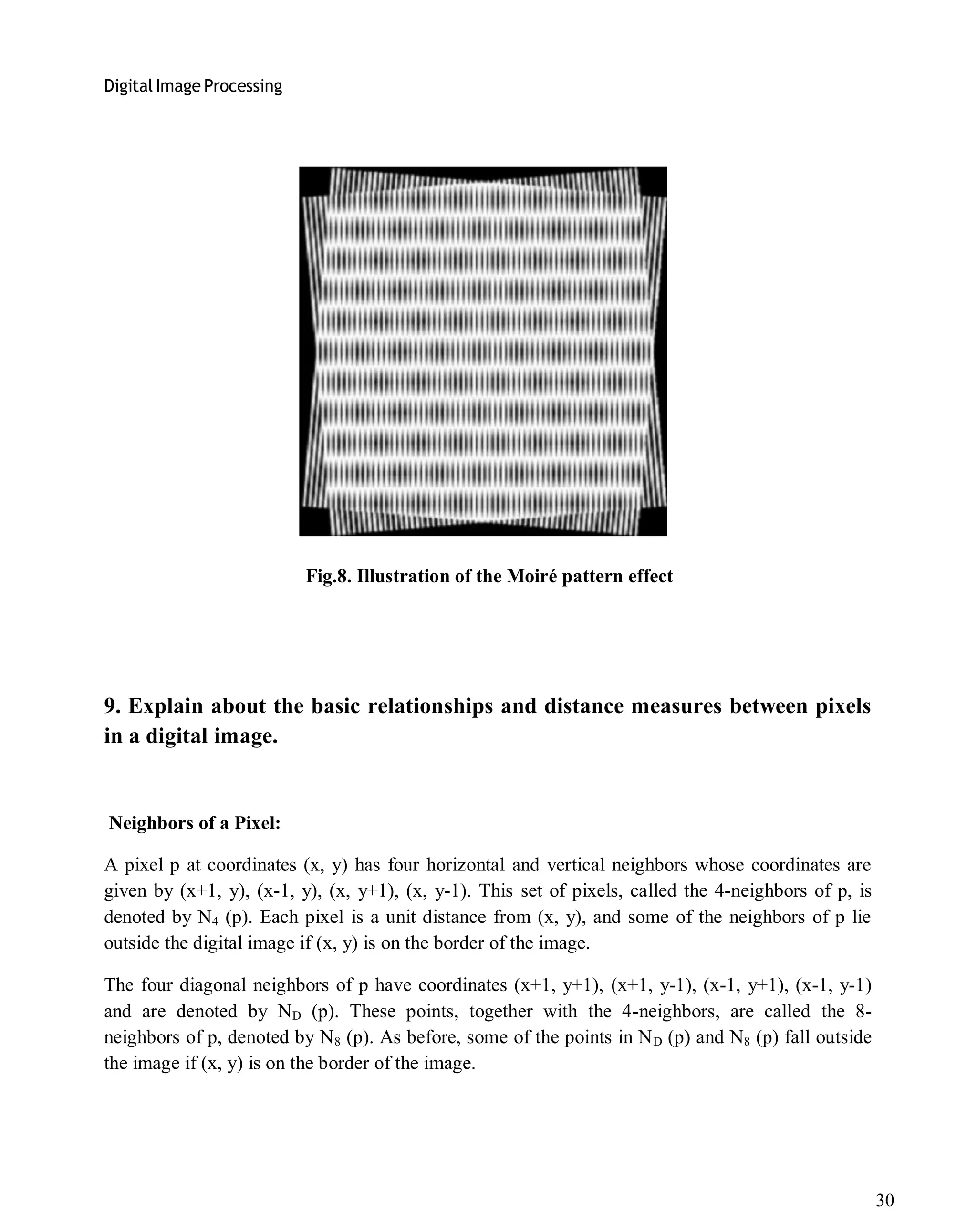 Digital Image Processing
30
Fig.8. Illustration of the Moiré pattern effect
9. Explain about the basic relationships and distance measures between pixels
in a digital image.
Neighbors of a Pixel:
A pixel p at coordinates (x, y) has four horizontal and vertical neighbors whose coordinates are
given by (x+1, y), (x-1, y), (x, y+1), (x, y-1). This set of pixels, called the 4-neighbors of p, is
denoted by N4 (p). Each pixel is a unit distance from (x, y), and some of the neighbors of p lie
outside the digital image if (x, y) is on the border of the image.
The four diagonal neighbors of p have coordinates (x+1, y+1), (x+1, y-1), (x-1, y+1), (x-1, y-1)
and are denoted by ND (p). These points, together with the 4-neighbors, are called the 8-
neighbors of p, denoted by N8 (p). As before, some of the points in ND (p) and N8 (p) fall outside
the image if (x, y) is on the border of the image.
 