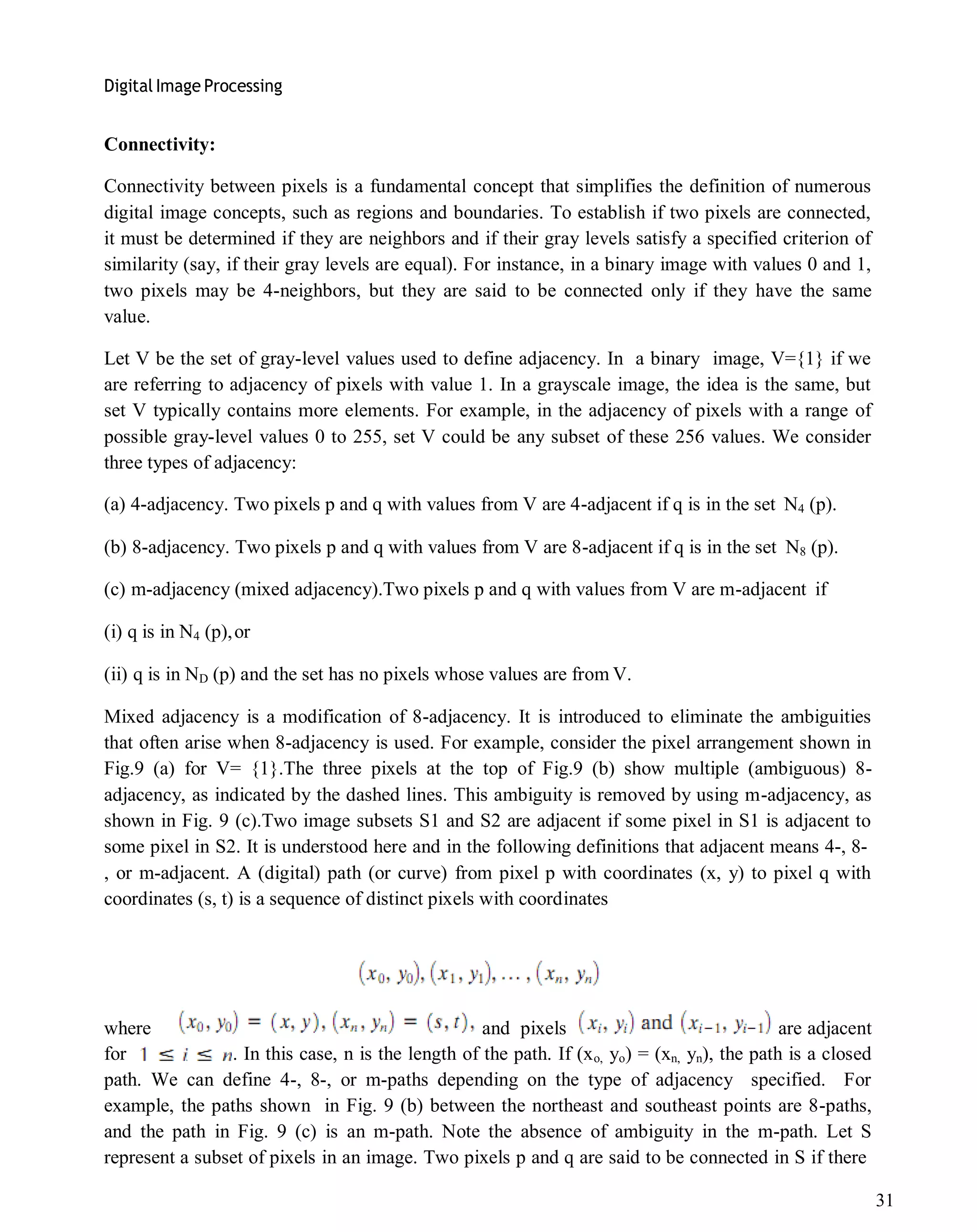 Digital Image Processing
31
Connectivity:
Connectivity between pixels is a fundamental concept that simplifies the definition of numerous
digital image concepts, such as regions and boundaries. To establish if two pixels are connected,
it must be determined if they are neighbors and if their gray levels satisfy a specified criterion of
similarity (say, if their gray levels are equal). For instance, in a binary image with values 0 and 1,
two pixels may be 4-neighbors, but they are said to be connected only if they have the same
value.
Let V be the set of gray-level values used to define adjacency. In a binary image, V={1} if we
are referring to adjacency of pixels with value 1. In a grayscale image, the idea is the same, but
set V typically contains more elements. For example, in the adjacency of pixels with a range of
possible gray-level values 0 to 255, set V could be any subset of these 256 values. We consider
three types of adjacency:
(a) 4-adjacency. Two pixels p and q with values from V are 4-adjacent if q is in the set N4 (p).
(b) 8-adjacency. Two pixels p and q with values from V are 8-adjacent if q is in the set N8 (p).
(c) m-adjacency (mixed adjacency).Two pixels p and q with values from V are m-adjacent if
(i) q is in N4 (p),or
(ii) q is in ND (p) and the set has no pixels whose values are from V.
Mixed adjacency is a modification of 8-adjacency. It is introduced to eliminate the ambiguities
that often arise when 8-adjacency is used. For example, consider the pixel arrangement shown in
Fig.9 (a) for V= {1}.The three pixels at the top of Fig.9 (b) show multiple (ambiguous) 8-
adjacency, as indicated by the dashed lines. This ambiguity is removed by using m-adjacency, as
shown in Fig. 9 (c).Two image subsets S1 and S2 are adjacent if some pixel in S1 is adjacent to
some pixel in S2. It is understood here and in the following definitions that adjacent means 4-, 8-
, or m-adjacent. A (digital) path (or curve) from pixel p with coordinates (x, y) to pixel q with
coordinates (s, t) is a sequence of distinct pixels with coordinates
where and pixels are adjacent
for . In this case, n is the length of the path. If (xo, yo) = (xn, yn), the path is a closed
path. We can define 4-, 8-, or m-paths depending on the type of adjacency specified. For
example, the paths shown in Fig. 9 (b) between the northeast and southeast points are 8-paths,
and the path in Fig. 9 (c) is an m-path. Note the absence of ambiguity in the m-path. Let S
represent a subset of pixels in an image. Two pixels p and q are said to be connected in S if there
 