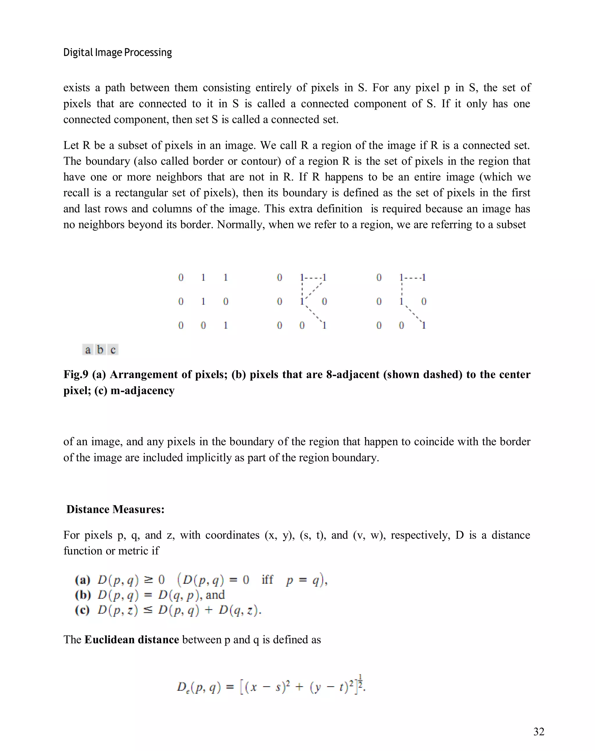Digital Image Processing
32
exists a path between them consisting entirely of pixels in S. For any pixel p in S, the set of
pixels that are connected to it in S is called a connected component of S. If it only has one
connected component, then set S is called a connected set.
Let R be a subset of pixels in an image. We call R a region of the image if R is a connected set.
The boundary (also called border or contour) of a region R is the set of pixels in the region that
have one or more neighbors that are not in R. If R happens to be an entire image (which we
recall is a rectangular set of pixels), then its boundary is defined as the set of pixels in the first
and last rows and columns of the image. This extra definition is required because an image has
no neighbors beyond its border. Normally, when we refer to a region, we are referring to a subset
Fig.9 (a) Arrangement of pixels; (b) pixels that are 8-adjacent (shown dashed) to the center
pixel; (c) m-adjacency
of an image, and any pixels in the boundary of the region that happen to coincide with the border
of the image are included implicitly as part of the region boundary.
Distance Measures:
For pixels p, q, and z, with coordinates (x, y), (s, t), and (v, w), respectively, D is a distance
function or metric if
The Euclidean distance between p and q is defined as
 