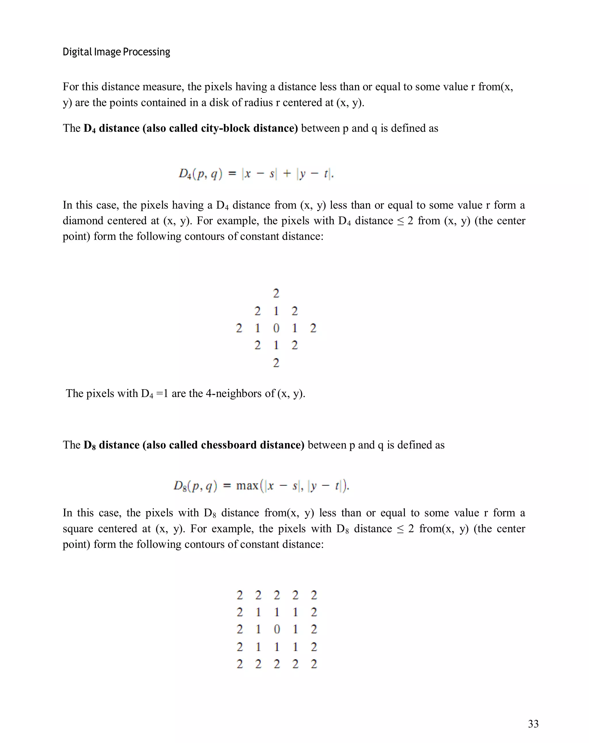 Digital Image Processing
33
For this distance measure, the pixels having a distance less than or equal to some value r from(x,
y) are the points contained in a disk of radius r centered at (x, y).
The D4 distance (also called city-block distance) between p and q is defined as
In this case, the pixels having a D4 distance from (x, y) less than or equal to some value r form a
diamond centered at (x, y). For example, the pixels with D4 distance ≤ 2 from (x, y) (the center
point) form the following contours of constant distance:
The pixels with D4 =1 are the 4-neighbors of (x, y).
The D8 distance (also called chessboard distance) between p and q is defined as
In this case, the pixels with D8 distance from(x, y) less than or equal to some value r form a
square centered at (x, y). For example, the pixels with D8 distance ≤ 2 from(x, y) (the center
point) form the following contours of constant distance:
 