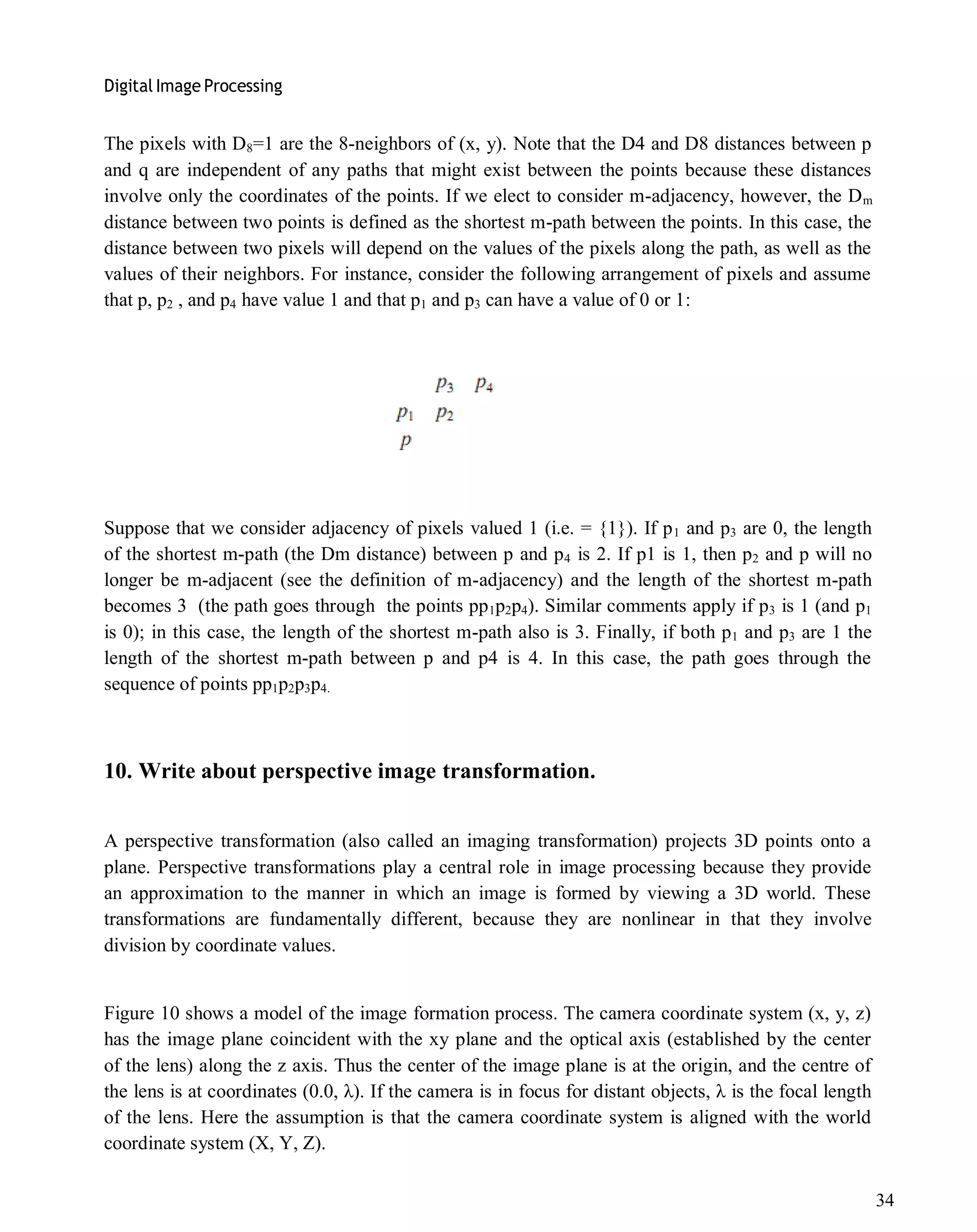 Digital Image Processing
34
The pixels with D8=1 are the 8-neighbors of (x, y). Note that the D4 and D8 distances between p
and q are independent of any paths that might exist between the points because these distances
involve only the coordinates of the points. If we elect to consider m-adjacency, however, the Dm
distance between two points is defined as the shortest m-path between the points. In this case, the
distance between two pixels will depend on the values of the pixels along the path, as well as the
values of their neighbors. For instance, consider the following arrangement of pixels and assume
that p, p2 , and p4 have value 1 and that p1 and p3 can have a value of 0 or 1:
Suppose that we consider adjacency of pixels valued 1 (i.e. = {1}). If p1 and p3 are 0, the length
of the shortest m-path (the Dm distance) between p and p4 is 2. If p1 is 1, then p2 and p will no
longer be m-adjacent (see the definition of m-adjacency) and the length of the shortest m-path
becomes 3 (the path goes through the points pp1p2p4). Similar comments apply if p3 is 1 (and p1
is 0); in this case, the length of the shortest m-path also is 3. Finally, if both p1 and p3 are 1 the
length of the shortest m-path between p and p4 is 4. In this case, the path goes through the
sequence of points pp1p2p3p4.
10. Write about perspective image transformation.
A perspective transformation (also called an imaging transformation) projects 3D points onto a
plane. Perspective transformations play a central role in image processing because they provide
an approximation to the manner in which an image is formed by viewing a 3D world. These
transformations are fundamentally different, because they are nonlinear in that they involve
division by coordinate values.
Figure 10 shows a model of the image formation process. The camera coordinate system (x, y, z)
has the image plane coincident with the xy plane and the optical axis (established by the center
of the lens) along the z axis. Thus the center of the image plane is at the origin, and the centre of
the lens is at coordinates (0.0, λ). If the camera is in focus for distant objects, λ is the focal length
of the lens. Here the assumption is that the camera coordinate system is aligned with the world
coordinate system (X, Y, Z).
 