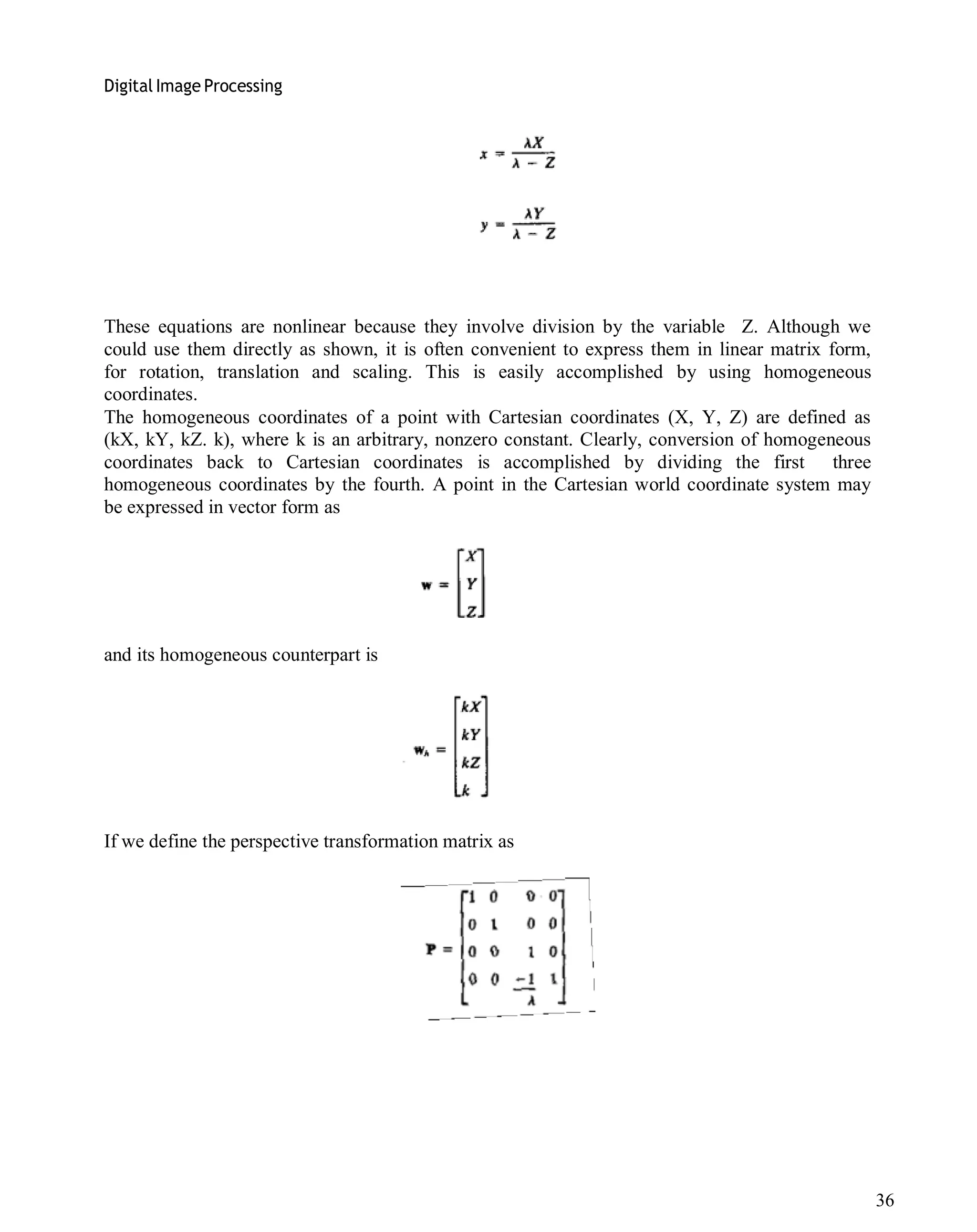 Digital Image Processing
36
These equations are nonlinear because they involve division by the variable Z. Although we
could use them directly as shown, it is often convenient to express them in linear matrix form,
for rotation, translation and scaling. This is easily accomplished by using homogeneous
coordinates.
The homogeneous coordinates of a point with Cartesian coordinates (X, Y, Z) are defined as
(kX, kY, kZ. k), where k is an arbitrary, nonzero constant. Clearly, conversion of homogeneous
coordinates back to Cartesian coordinates is accomplished by dividing the first three
homogeneous coordinates by the fourth. A point in the Cartesian world coordinate system may
be expressed in vector form as
and its homogeneous counterpart is
If we define the perspective transformation matrix as
 