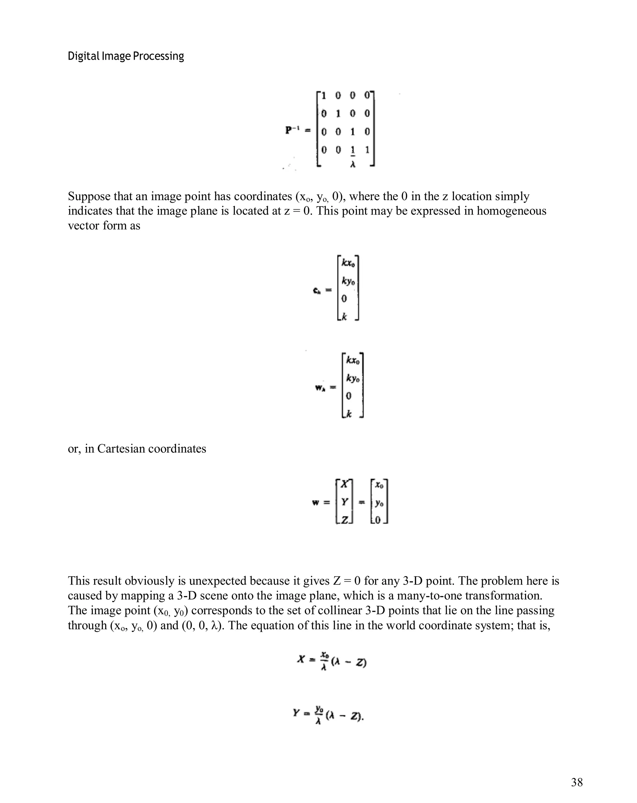 Digital Image Processing
38
Suppose that an image point has coordinates (xo, yo, 0), where the 0 in the z location simply
indicates that the image plane is located at z = 0. This point may be expressed in homogeneous
vector form as
or, in Cartesian coordinates
This result obviously is unexpected because it gives Z = 0 for any 3-D point. The problem here is
caused by mapping a 3-D scene onto the image plane, which is a many-to-one transformation.
The image point (x0, y0) corresponds to the set of collinear 3-D points that lie on the line passing
through (xo, yo, 0) and (0, 0, λ). The equation of this line in the world coordinate system; that is,
 