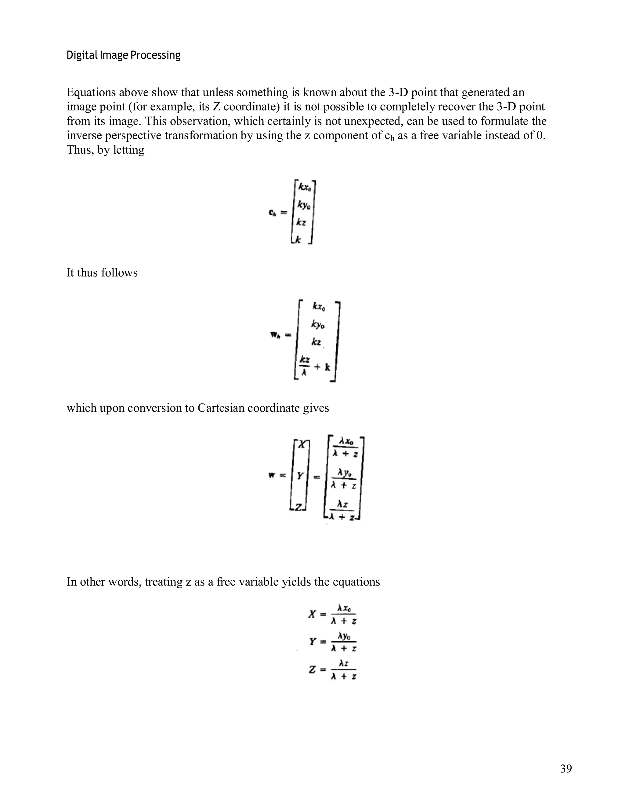 Digital Image Processing
39
Equations above show that unless something is known about the 3-D point that generated an
image point (for example, its Z coordinate) it is not possible to completely recover the 3-D point
from its image. This observation, which certainly is not unexpected, can be used to formulate the
inverse perspective transformation by using the z component of ch as a free variable instead of 0.
Thus, by letting
It thus follows
which upon conversion to Cartesian coordinate gives
In other words, treating z as a free variable yields the equations
 