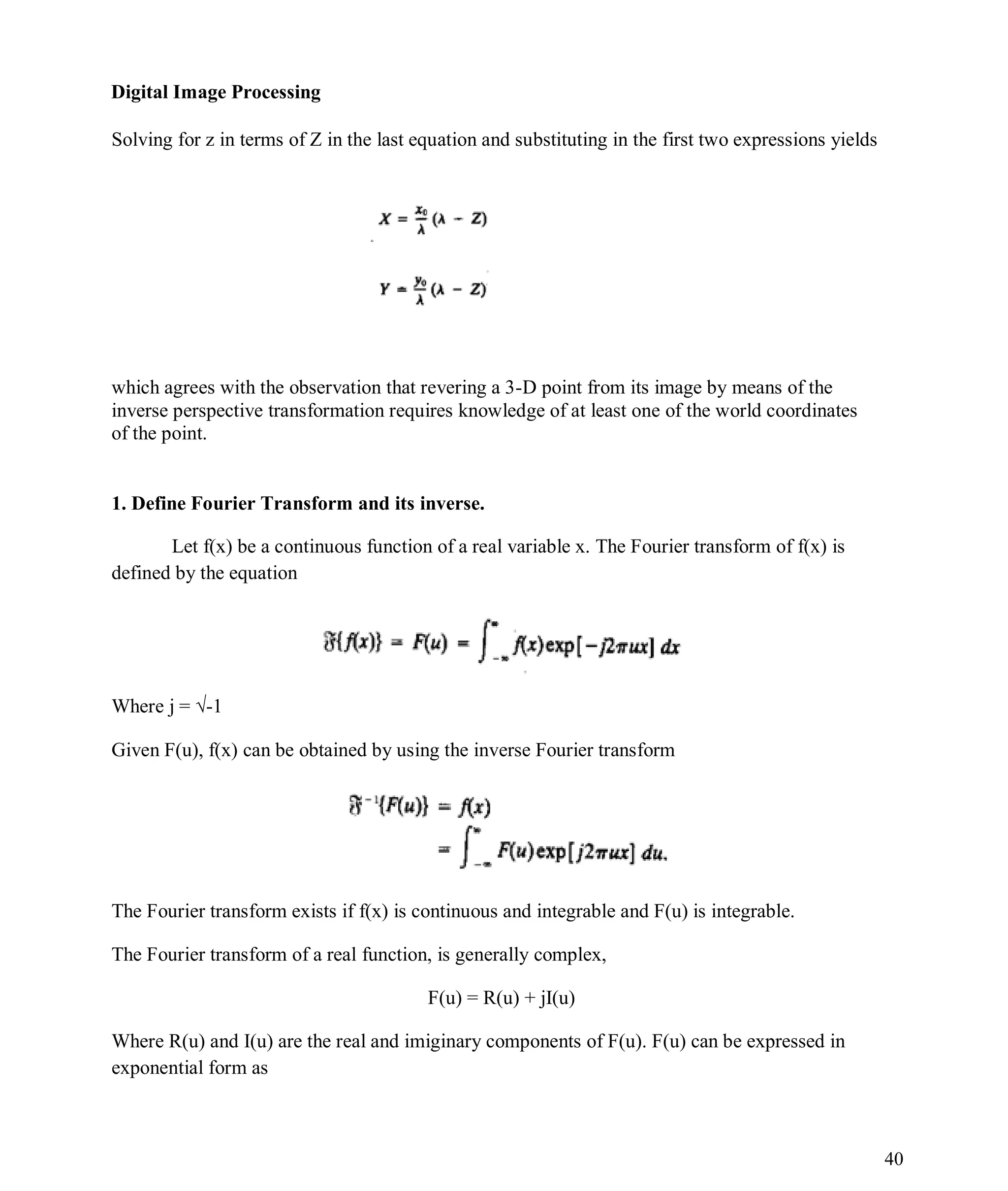 Digital Image Processing
40
Solving for z in terms of Z in the last equation and substituting in the first two expressions yields
which agrees with the observation that revering a 3-D point from its image by means of the
inverse perspective transformation requires knowledge of at least one of the world coordinates
of the point.
1. Define Fourier Transform and its inverse.
Let f(x) be a continuous function of a real variable x. The Fourier transform of f(x) is
defined by the equation
Where j = √-1
Given F(u), f(x) can be obtained by using the inverse Fourier transform
The Fourier transform exists if f(x) is continuous and integrable and F(u) is integrable.
The Fourier transform of a real function, is generally complex,
F(u) = R(u) + jI(u)
Where R(u) and I(u) are the real and imiginary components of F(u). F(u) can be expressed in
exponential form as
 