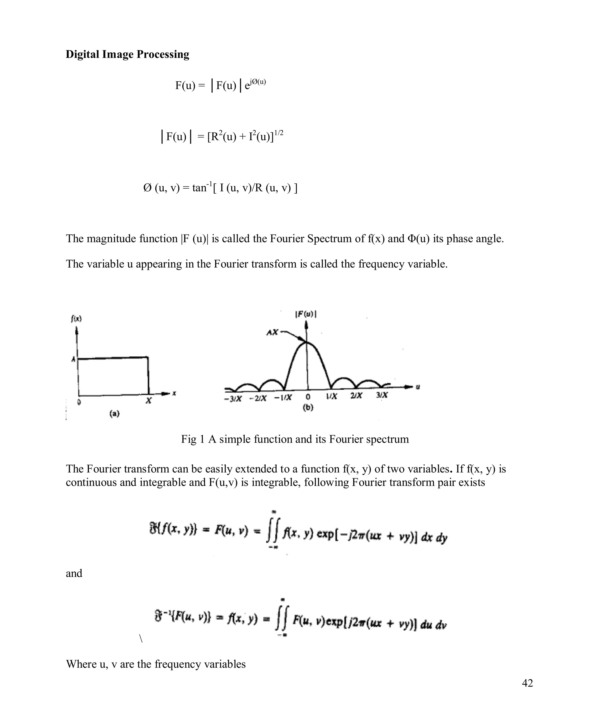 Digital Image Processing
42
F(u) = │F(u)│ejØ(u)
│F(u)│ = [R2
(u) + I2
(u)]1/2
Ø (u, v) = tan-1
[ I (u, v)/R (u, v) ]
The magnitude function |F (u)| is called the Fourier Spectrum of f(x) and Φ(u) its phase angle.
The variable u appearing in the Fourier transform is called the frequency variable.
Fig 1 A simple function and its Fourier spectrum
The Fourier transform can be easily extended to a function f(x, y) of two variables. If f(x, y) is
continuous and integrable and F(u,v) is integrable, following Fourier transform pair exists
and

Where u, v are the frequency variables
 