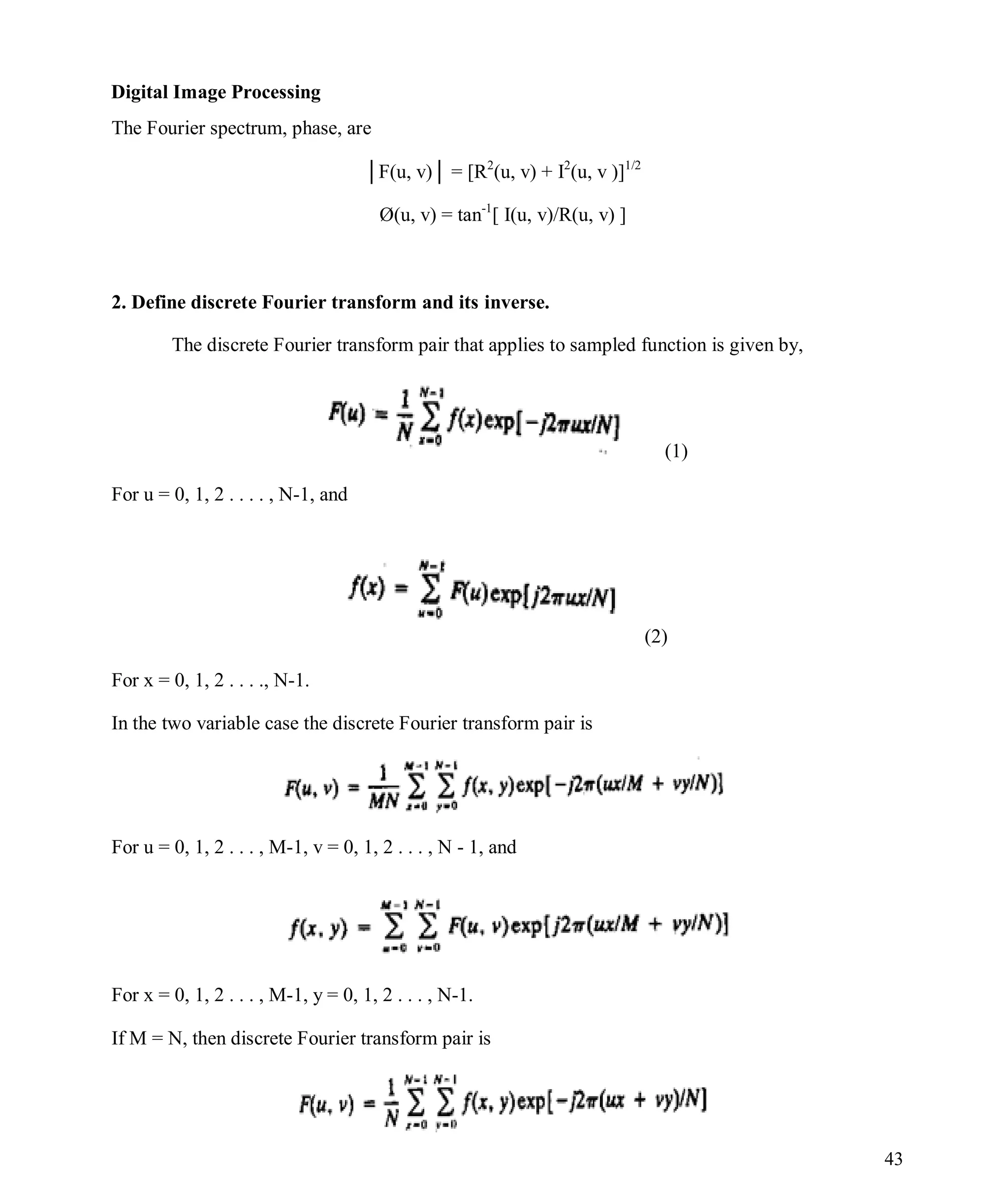 Digital Image Processing
43
The Fourier spectrum, phase, are
│F(u, v)│ = [R2
(u, v) + I2
(u, v )]1/2
Ø(u, v) = tan-1
[ I(u, v)/R(u, v) ]
2. Define discrete Fourier transform and its inverse.
The discrete Fourier transform pair that applies to sampled function is given by,
(1)
For u = 0, 1, 2 . . . . , N-1, and
(2)
For x = 0, 1, 2 . . . ., N-1.
In the two variable case the discrete Fourier transform pair is
For u = 0, 1, 2 . . . , M-1, v = 0, 1, 2 . . . , N - 1, and
For x = 0, 1, 2 . . . , M-1, y = 0, 1, 2 . . . , N-1.
If M = N, then discrete Fourier transform pair is
 