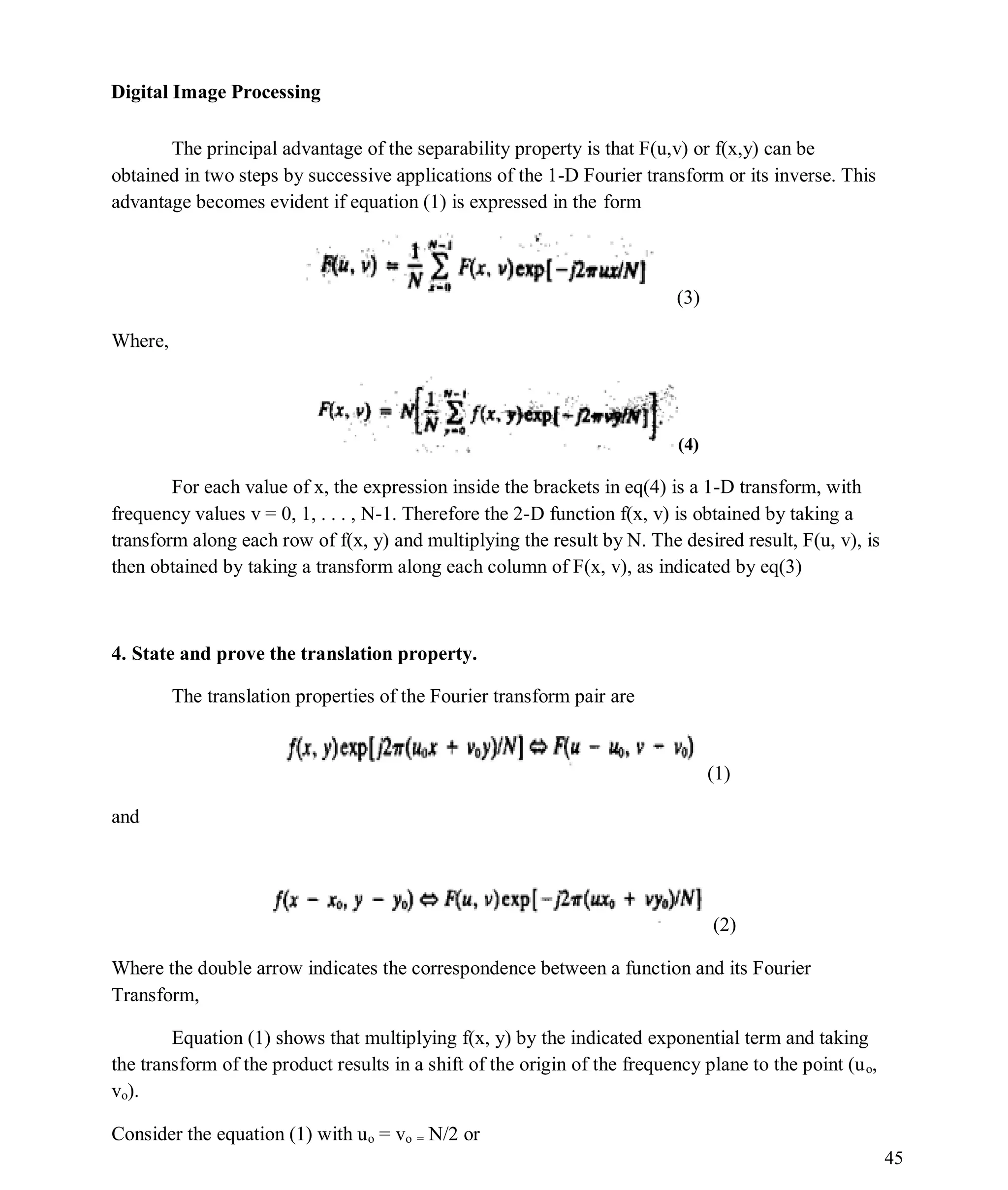 Digital Image Processing
45
The principal advantage of the separability property is that F(u,v) or f(x,y) can be
obtained in two steps by successive applications of the 1-D Fourier transform or its inverse. This
advantage becomes evident if equation (1) is expressed in the form
(3)
Where,
(4)
For each value of x, the expression inside the brackets in eq(4) is a 1-D transform, with
frequency values v = 0, 1, . . . , N-1. Therefore the 2-D function f(x, v) is obtained by taking a
transform along each row of f(x, y) and multiplying the result by N. The desired result, F(u, v), is
then obtained by taking a transform along each column of F(x, v), as indicated by eq(3)
4. State and prove the translation property.
The translation properties of the Fourier transform pair are
(1)
and
(2)
Where the double arrow indicates the correspondence between a function and its Fourier
Transform,
Equation (1) shows that multiplying f(x, y) by the indicated exponential term and taking
the transform of the product results in a shift of the origin of the frequency plane to the point (uo,
vo).
Consider the equation (1) with uo = vo = N/2 or
 