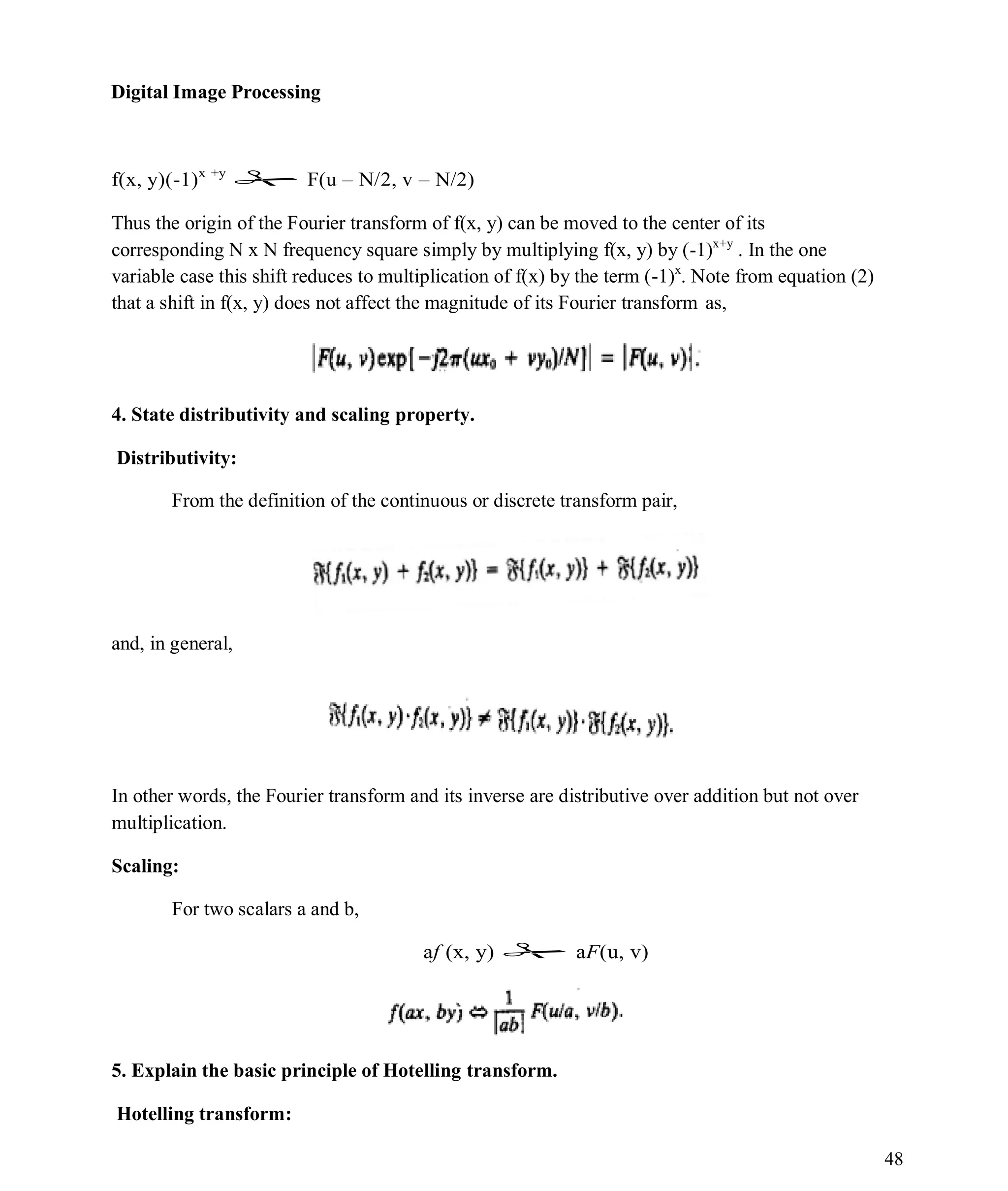 Digital Image Processing
48
f(x, y)(-1)x +y
 F(u – N/2, v – N/2)
Thus the origin of the Fourier transform of f(x, y) can be moved to the center of its
corresponding N x N frequency square simply by multiplying f(x, y) by (-1)x+y
. In the one
variable case this shift reduces to multiplication of f(x) by the term (-1)x
. Note from equation (2)
that a shift in f(x, y) does not affect the magnitude of its Fourier transform as,
4. State distributivity and scaling property.
Distributivity:
From the definition of the continuous or discrete transform pair,
and, in general,
In other words, the Fourier transform and its inverse are distributive over addition but not over
multiplication.
Scaling:
For two scalars a and b,
af (x, y)  aF(u, v)
5. Explain the basic principle of Hotelling transform.
Hotelling transform:
 