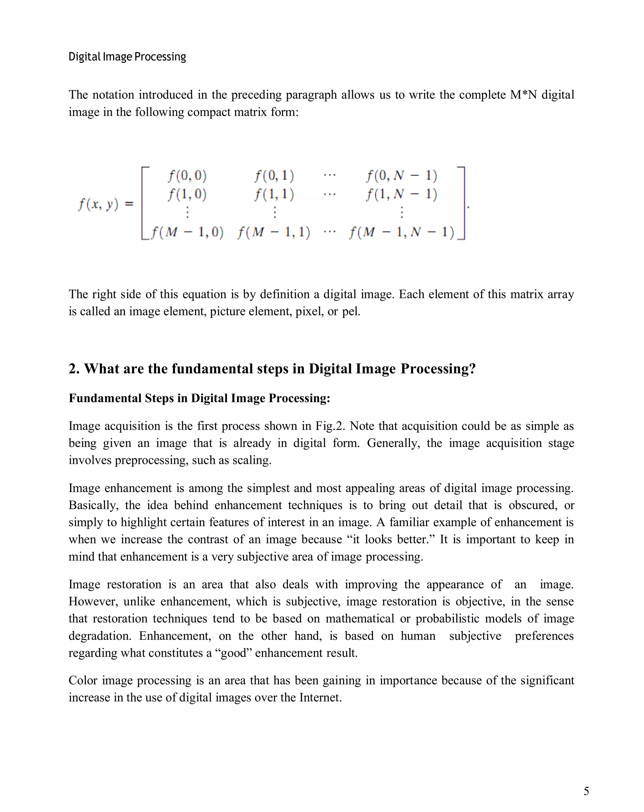 Digital Image Processing
5
The notation introduced in the preceding paragraph allows us to write the complete M*N digital
image in the following compact matrix form:
The right side of this equation is by definition a digital image. Each element of this matrix array
is called an image element, picture element, pixel, or pel.
2. What are the fundamental steps in Digital Image Processing?
Fundamental Steps in Digital Image Processing:
Image acquisition is the first process shown in Fig.2. Note that acquisition could be as simple as
being given an image that is already in digital form. Generally, the image acquisition stage
involves preprocessing, such as scaling.
Image enhancement is among the simplest and most appealing areas of digital image processing.
Basically, the idea behind enhancement techniques is to bring out detail that is obscured, or
simply to highlight certain features of interest in an image. A familiar example of enhancement is
when we increase the contrast of an image because ―it looks better.‖ It is important to keep in
mind that enhancement is a very subjective area of image processing.
Image restoration is an area that also deals with improving the appearance of an image.
However, unlike enhancement, which is subjective, image restoration is objective, in the sense
that restoration techniques tend to be based on mathematical or probabilistic models of image
degradation. Enhancement, on the other hand, is based on human subjective preferences
regarding what constitutes a ―good‖ enhancement result.
Color image processing is an area that has been gaining in importance because of the significant
increase in the use of digital images over the Internet.
 