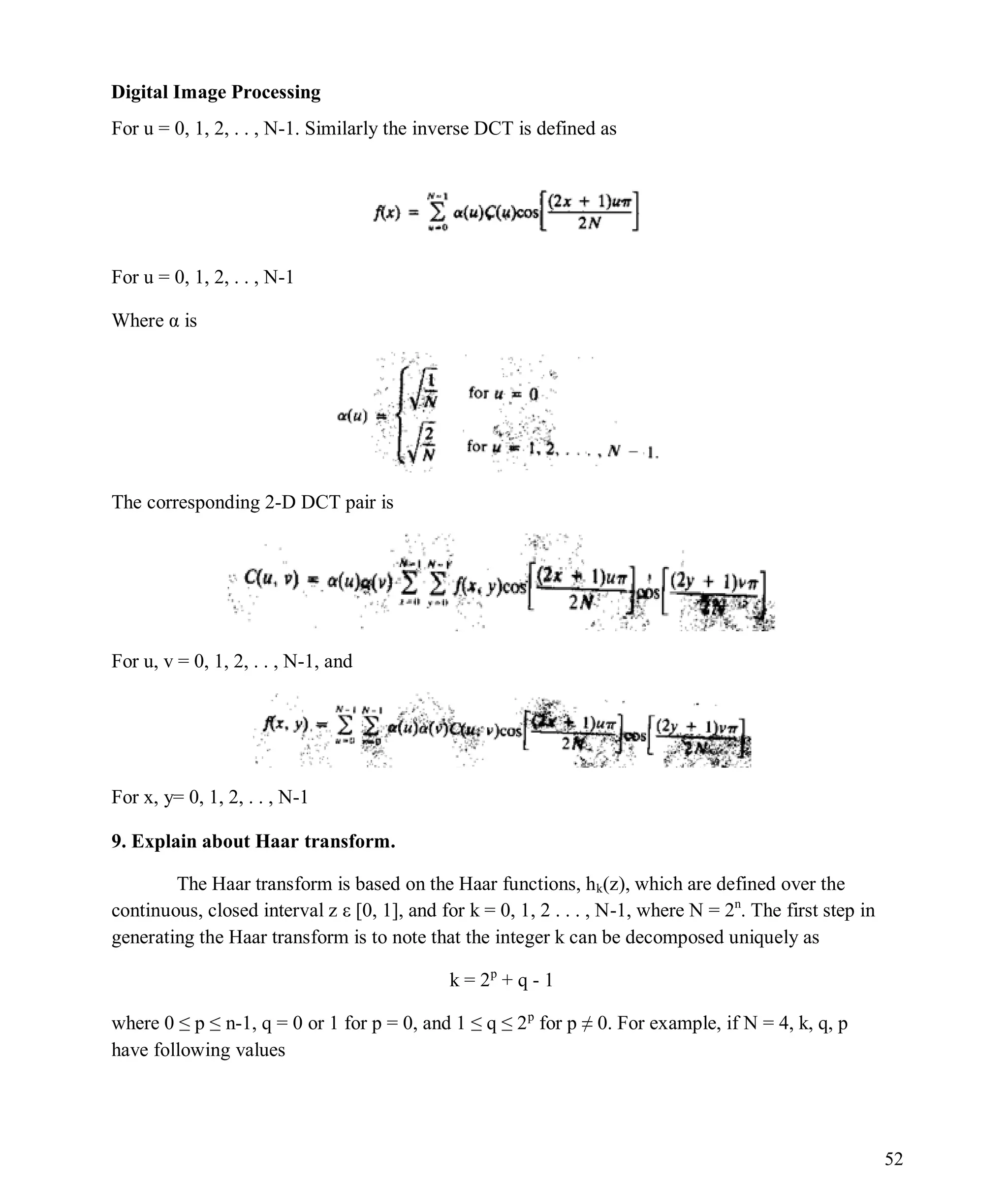 Digital Image Processing
52
For u = 0, 1, 2, . . , N-1. Similarly the inverse DCT is defined as
For u = 0, 1, 2, . . , N-1
Where α is
The corresponding 2-D DCT pair is
For u, v = 0, 1, 2, . . , N-1, and
For x, y= 0, 1, 2, . . , N-1
9. Explain about Haar transform.
The Haar transform is based on the Haar functions, hk(z), which are defined over the
continuous, closed interval z ε [0, 1], and for k = 0, 1, 2 . . . , N-1, where N = 2n
. The first step in
generating the Haar transform is to note that the integer k can be decomposed uniquely as
k = 2p
+ q - 1
where 0 ≤ p ≤ n-1, q = 0 or 1 for p = 0, and 1 ≤ q ≤ 2p
for p ≠ 0. For example, if N = 4, k, q, p
have following values
 