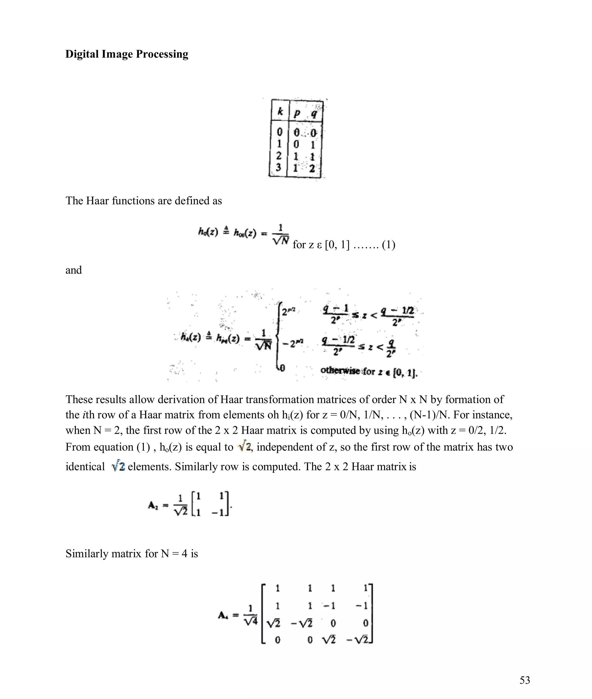 Digital Image Processing
53
The Haar functions are defined as
for z ε [0, 1] ……. (1)
and
These results allow derivation of Haar transformation matrices of order N x N by formation of
the ith row of a Haar matrix from elements oh hi(z) for z = 0/N, 1/N, . . . , (N-1)/N. For instance,
when N = 2, the first row of the 2 x 2 Haar matrix is computed by using ho(z) with z = 0/2, 1/2.
From equation (1) , ho(z) is equal to , independent of z, so the first row of the matrix has two
identical elements. Similarly row is computed. The 2 x 2 Haar matrix is
Similarly matrix for N = 4 is
 