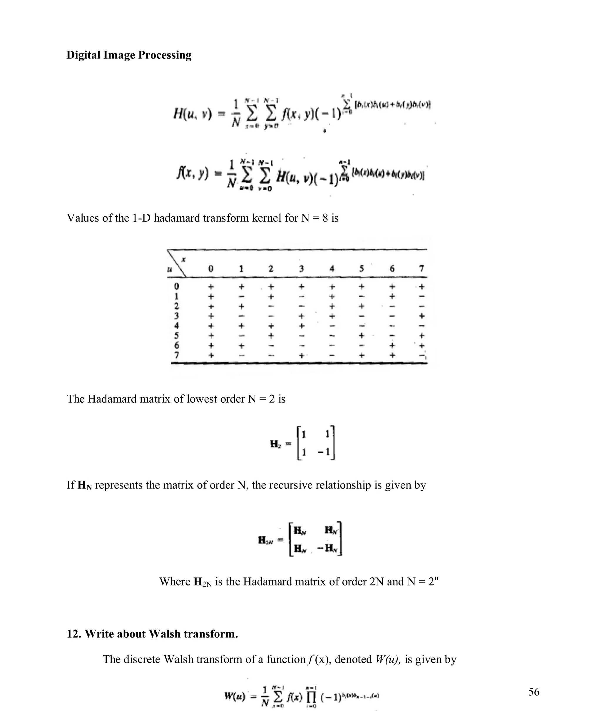 Digital Image Processing
56
Values of the 1-D hadamard transform kernel for N = 8 is
The Hadamard matrix of lowest order N = 2 is
If HN represents the matrix of order N, the recursive relationship is given by
Where H2N is the Hadamard matrix of order 2N and N = 2n
12. Write about Walsh transform.
The discrete Walsh transform of a function f (x), denoted W(u), is given by
 