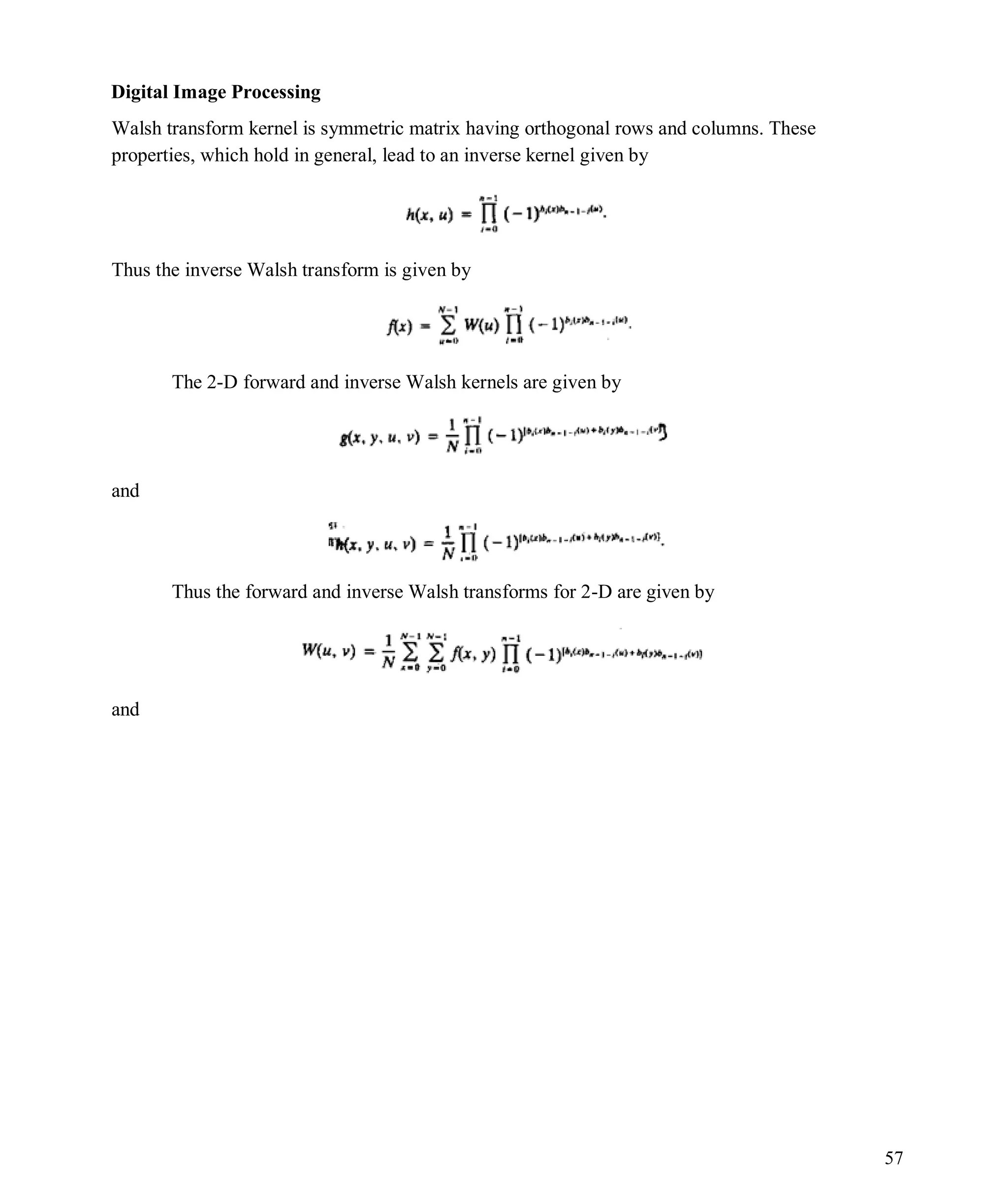 Digital Image Processing
57
Walsh transform kernel is symmetric matrix having orthogonal rows and columns. These
properties, which hold in general, lead to an inverse kernel given by
Thus the inverse Walsh transform is given by
The 2-D forward and inverse Walsh kernels are given by
and
Thus the forward and inverse Walsh transforms for 2-D are given by
and
 