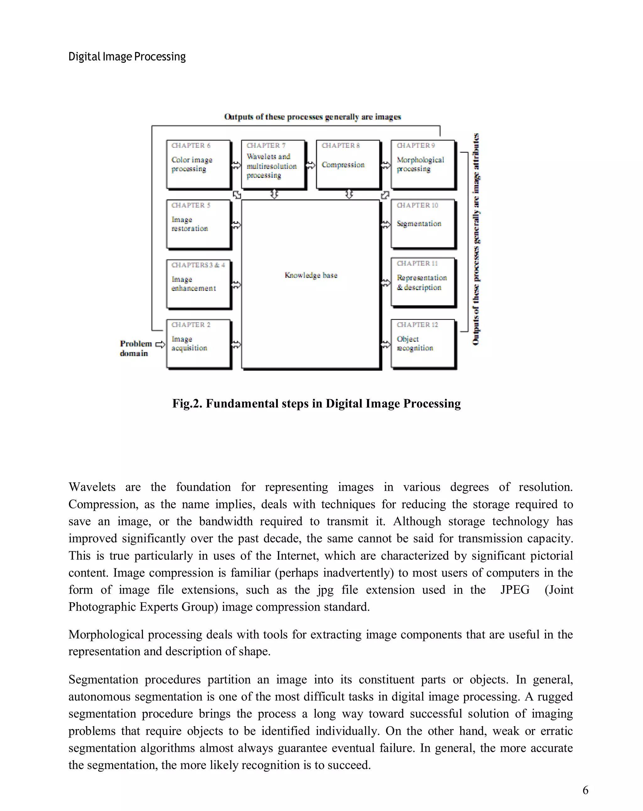 Digital Image Processing
6
Fig.2. Fundamental steps in Digital Image Processing
Wavelets are the foundation for representing images in various degrees of resolution.
Compression, as the name implies, deals with techniques for reducing the storage required to
save an image, or the bandwidth required to transmit it. Although storage technology has
improved significantly over the past decade, the same cannot be said for transmission capacity.
This is true particularly in uses of the Internet, which are characterized by significant pictorial
content. Image compression is familiar (perhaps inadvertently) to most users of computers in the
form of image file extensions, such as the jpg file extension used in the JPEG (Joint
Photographic Experts Group) image compression standard.
Morphological processing deals with tools for extracting image components that are useful in the
representation and description of shape.
Segmentation procedures partition an image into its constituent parts or objects. In general,
autonomous segmentation is one of the most difficult tasks in digital image processing. A rugged
segmentation procedure brings the process a long way toward successful solution of imaging
problems that require objects to be identified individually. On the other hand, weak or erratic
segmentation algorithms almost always guarantee eventual failure. In general, the more accurate
the segmentation, the more likely recognition is to succeed.
 