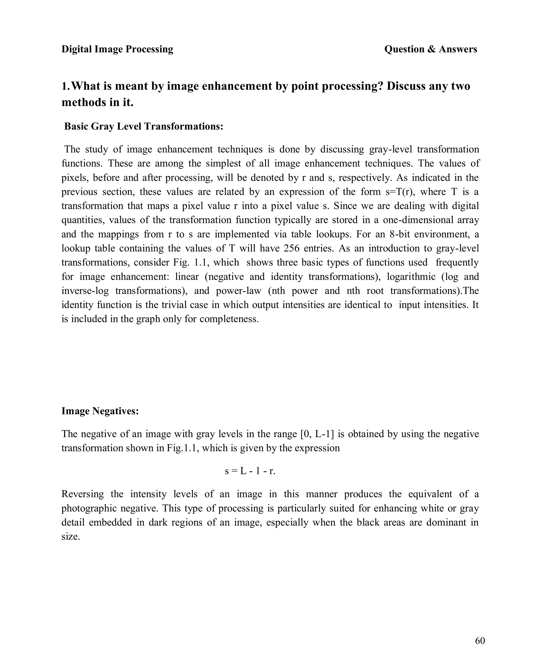 Digital Image Processing Question & Answers
60
1.What is meant by image enhancement by point processing? Discuss any two
methods in it.
Basic Gray Level Transformations:
The study of image enhancement techniques is done by discussing gray-level transformation
functions. These are among the simplest of all image enhancement techniques. The values of
pixels, before and after processing, will be denoted by r and s, respectively. As indicated in the
previous section, these values are related by an expression of the form s=T(r), where T is a
transformation that maps a pixel value r into a pixel value s. Since we are dealing with digital
quantities, values of the transformation function typically are stored in a one-dimensional array
and the mappings from r to s are implemented via table lookups. For an 8-bit environment, a
lookup table containing the values of T will have 256 entries. As an introduction to gray-level
transformations, consider Fig. 1.1, which shows three basic types of functions used frequently
for image enhancement: linear (negative and identity transformations), logarithmic (log and
inverse-log transformations), and power-law (nth power and nth root transformations).The
identity function is the trivial case in which output intensities are identical to input intensities. It
is included in the graph only for completeness.
Image Negatives:
The negative of an image with gray levels in the range [0, L-1] is obtained by using the negative
transformation shown in Fig.1.1, which is given by the expression
s = L - 1 - r.
Reversing the intensity levels of an image in this manner produces the equivalent of a
photographic negative. This type of processing is particularly suited for enhancing white or gray
detail embedded in dark regions of an image, especially when the black areas are dominant in
size.
 