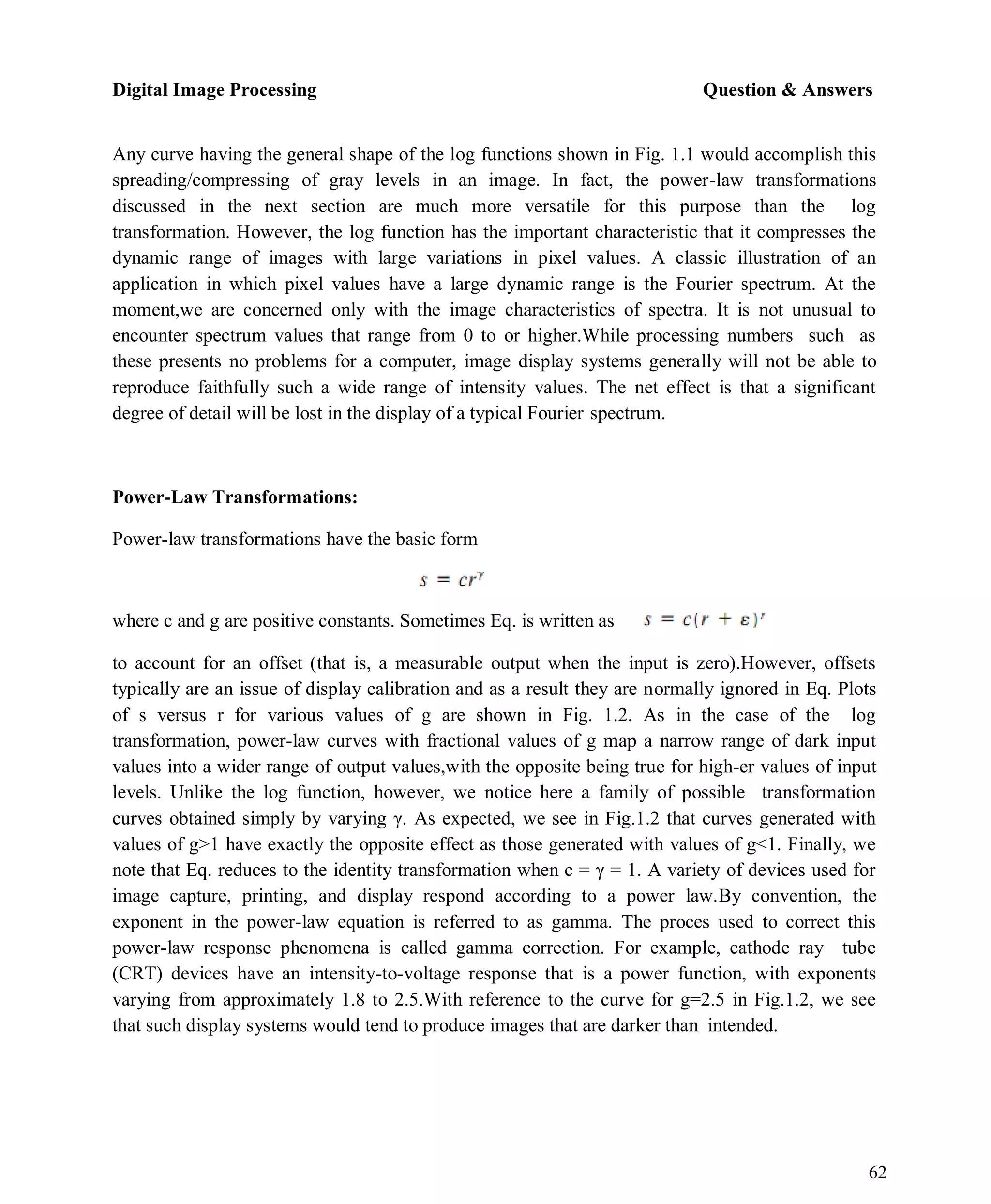 Digital Image Processing Question & Answers
62
Any curve having the general shape of the log functions shown in Fig. 1.1 would accomplish this
spreading/compressing of gray levels in an image. In fact, the power-law transformations
discussed in the next section are much more versatile for this purpose than the log
transformation. However, the log function has the important characteristic that it compresses the
dynamic range of images with large variations in pixel values. A classic illustration of an
application in which pixel values have a large dynamic range is the Fourier spectrum. At the
moment,we are concerned only with the image characteristics of spectra. It is not unusual to
encounter spectrum values that range from 0 to or higher.While processing numbers such as
these presents no problems for a computer, image display systems generally will not be able to
reproduce faithfully such a wide range of intensity values. The net effect is that a significant
degree of detail will be lost in the display of a typical Fourier spectrum.
Power-Law Transformations:
Power-law transformations have the basic form
where c and g are positive constants. Sometimes Eq. is written as
to account for an offset (that is, a measurable output when the input is zero).However, offsets
typically are an issue of display calibration and as a result they are normally ignored in Eq. Plots
of s versus r for various values of g are shown in Fig. 1.2. As in the case of the log
transformation, power-law curves with fractional values of g map a narrow range of dark input
values into a wider range of output values,with the opposite being true for high-er values of input
levels. Unlike the log function, however, we notice here a family of possible transformation
curves obtained simply by varying γ. As expected, we see in Fig.1.2 that curves generated with
values of g>1 have exactly the opposite effect as those generated with values of g<1. Finally, we
note that Eq. reduces to the identity transformation when c = γ = 1. A variety of devices used for
image capture, printing, and display respond according to a power law.By convention, the
exponent in the power-law equation is referred to as gamma. The proces used to correct this
power-law response phenomena is called gamma correction. For example, cathode ray tube
(CRT) devices have an intensity-to-voltage response that is a power function, with exponents
varying from approximately 1.8 to 2.5.With reference to the curve for g=2.5 in Fig.1.2, we see
that such display systems would tend to produce images that are darker than intended.
 