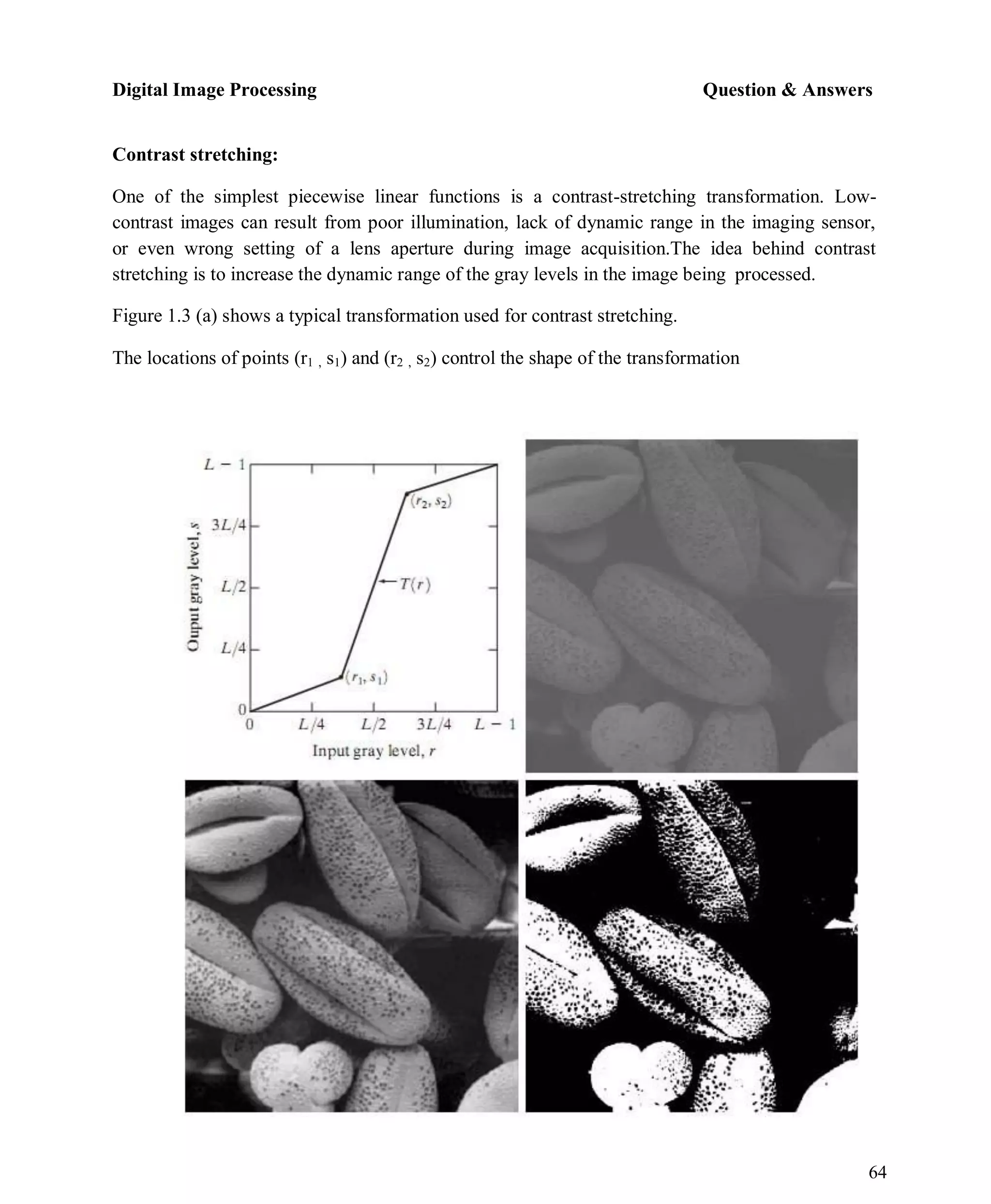Digital Image Processing Question & Answers
64
Contrast stretching:
One of the simplest piecewise linear functions is a contrast-stretching transformation. Low-
contrast images can result from poor illumination, lack of dynamic range in the imaging sensor,
or even wrong setting of a lens aperture during image acquisition.The idea behind contrast
stretching is to increase the dynamic range of the gray levels in the image being processed.
Figure 1.3 (a) shows a typical transformation used for contrast stretching.
The locations of points (r1 , s1) and (r2 , s2) control the shape of the transformation
 