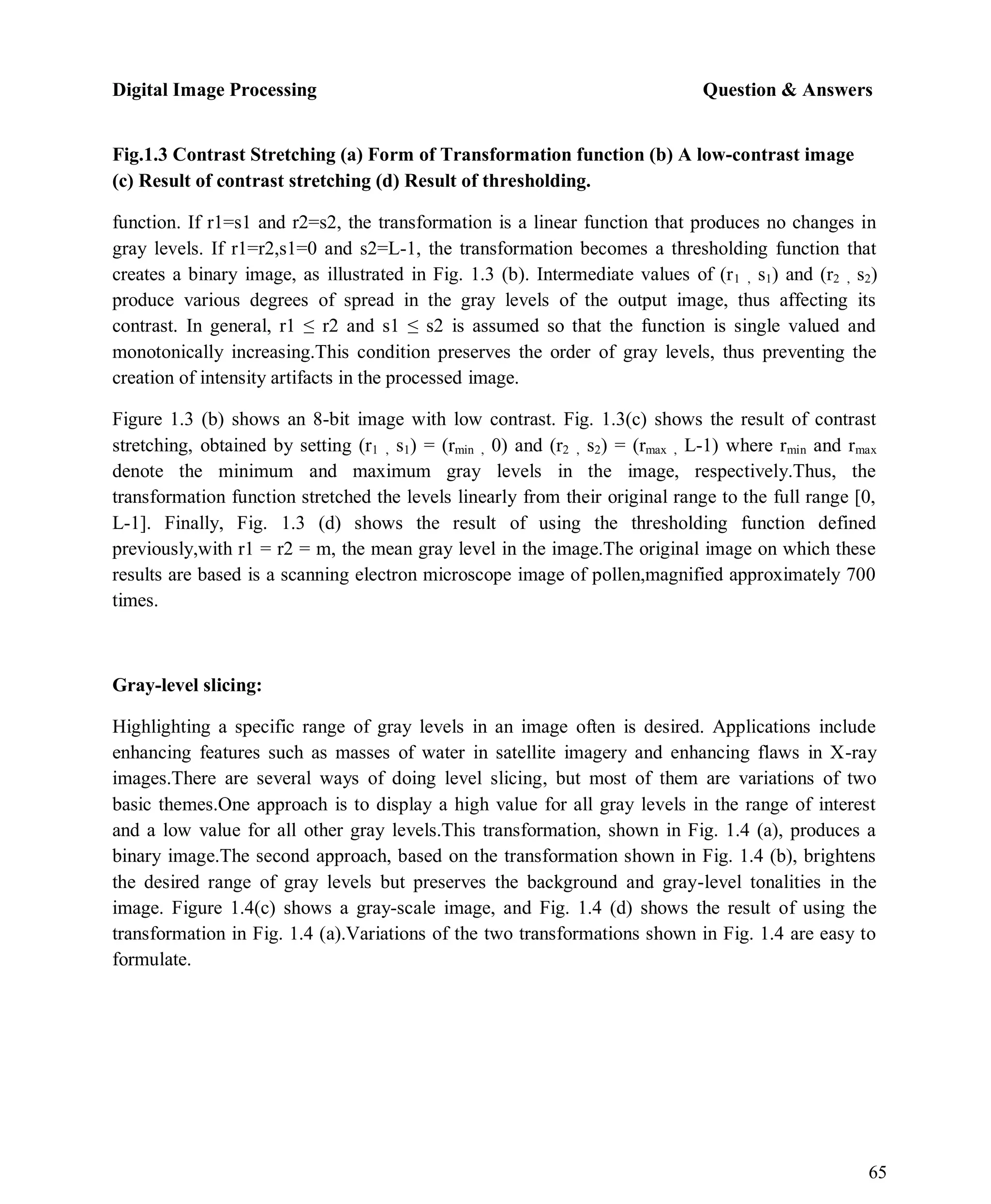 Digital Image Processing Question & Answers
65
Fig.1.3 Contrast Stretching (a) Form of Transformation function (b) A low-contrast image
(c) Result of contrast stretching (d) Result of thresholding.
function. If r1=s1 and r2=s2, the transformation is a linear function that produces no changes in
gray levels. If r1=r2,s1=0 and s2=L-1, the transformation becomes a thresholding function that
creates a binary image, as illustrated in Fig. 1.3 (b). Intermediate values of (r1 , s1) and (r2 , s2)
produce various degrees of spread in the gray levels of the output image, thus affecting its
contrast. In general, r1 ≤ r2 and s1 ≤ s2 is assumed so that the function is single valued and
monotonically increasing.This condition preserves the order of gray levels, thus preventing the
creation of intensity artifacts in the processed image.
Figure 1.3 (b) shows an 8-bit image with low contrast. Fig. 1.3(c) shows the result of contrast
stretching, obtained by setting (r1 , s1) = (rmin , 0) and (r2 , s2) = (rmax , L-1) where rmin and rmax
denote the minimum and maximum gray levels in the image, respectively.Thus, the
transformation function stretched the levels linearly from their original range to the full range [0,
L-1]. Finally, Fig. 1.3 (d) shows the result of using the thresholding function defined
previously,with r1 = r2 = m, the mean gray level in the image.The original image on which these
results are based is a scanning electron microscope image of pollen,magnified approximately 700
times.
Gray-level slicing:
Highlighting a specific range of gray levels in an image often is desired. Applications include
enhancing features such as masses of water in satellite imagery and enhancing flaws in X-ray
images.There are several ways of doing level slicing, but most of them are variations of two
basic themes.One approach is to display a high value for all gray levels in the range of interest
and a low value for all other gray levels.This transformation, shown in Fig. 1.4 (a), produces a
binary image.The second approach, based on the transformation shown in Fig. 1.4 (b), brightens
the desired range of gray levels but preserves the background and gray-level tonalities in the
image. Figure 1.4(c) shows a gray-scale image, and Fig. 1.4 (d) shows the result of using the
transformation in Fig. 1.4 (a).Variations of the two transformations shown in Fig. 1.4 are easy to
formulate.
 