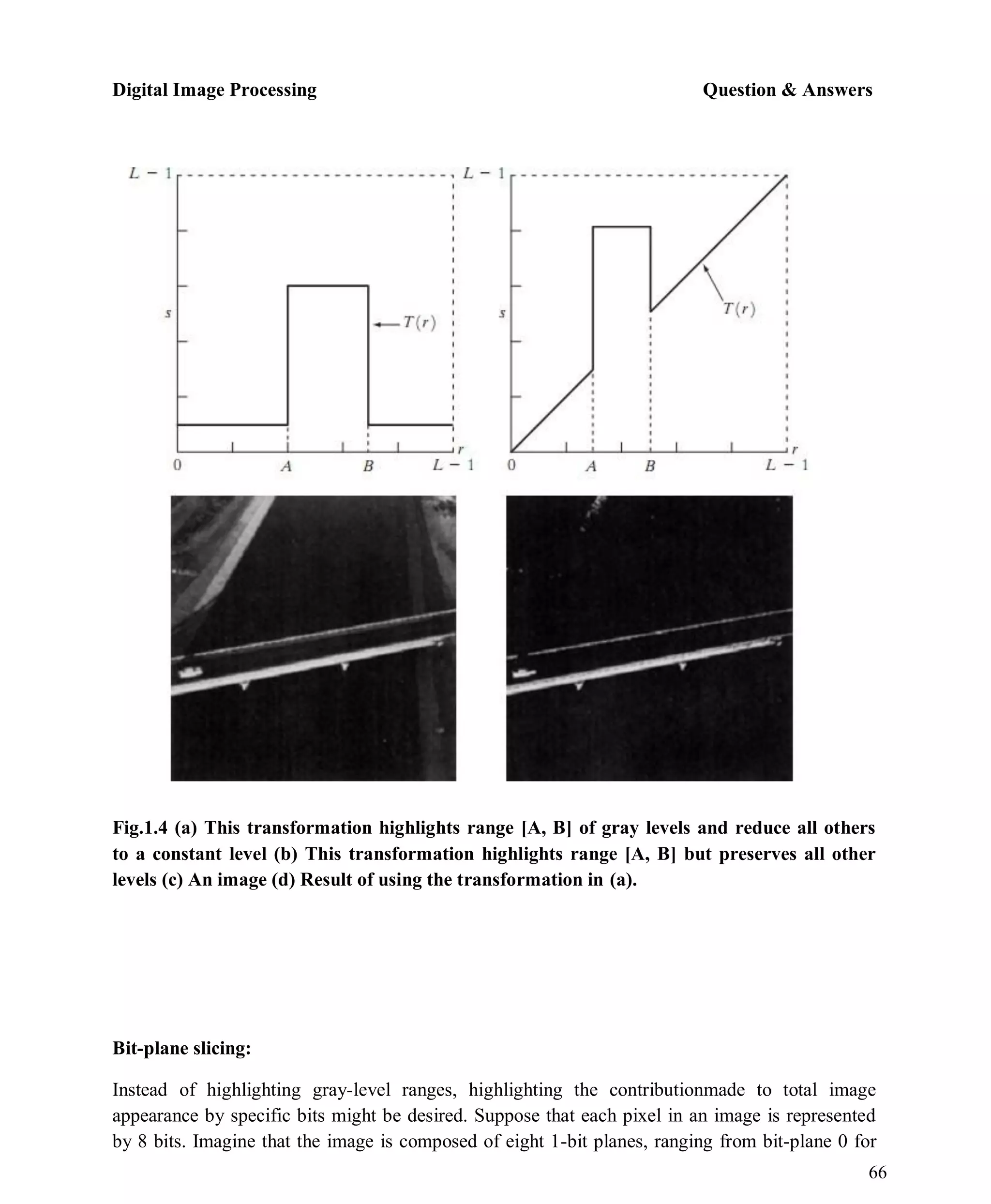 Digital Image Processing Question & Answers
66
Fig.1.4 (a) This transformation highlights range [A, B] of gray levels and reduce all others
to a constant level (b) This transformation highlights range [A, B] but preserves all other
levels (c) An image (d) Result of using the transformation in (a).
Bit-plane slicing:
Instead of highlighting gray-level ranges, highlighting the contributionmade to total image
appearance by specific bits might be desired. Suppose that each pixel in an image is represented
by 8 bits. Imagine that the image is composed of eight 1-bit planes, ranging from bit-plane 0 for
 