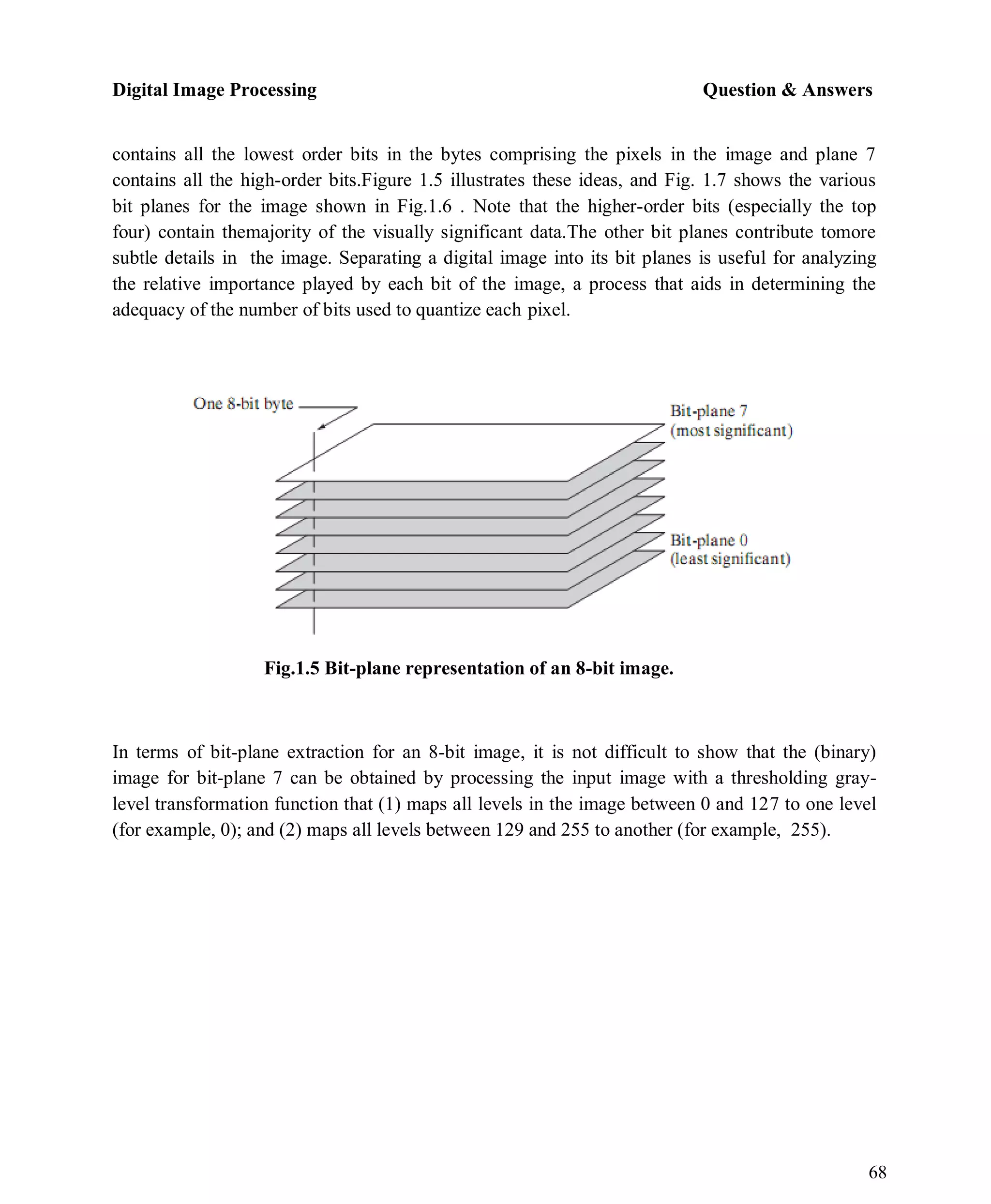 Digital Image Processing Question & Answers
68
contains all the lowest order bits in the bytes comprising the pixels in the image and plane 7
contains all the high-order bits.Figure 1.5 illustrates these ideas, and Fig. 1.7 shows the various
bit planes for the image shown in Fig.1.6 . Note that the higher-order bits (especially the top
four) contain themajority of the visually significant data.The other bit planes contribute tomore
subtle details in the image. Separating a digital image into its bit planes is useful for analyzing
the relative importance played by each bit of the image, a process that aids in determining the
adequacy of the number of bits used to quantize each pixel.
Fig.1.5 Bit-plane representation of an 8-bit image.
In terms of bit-plane extraction for an 8-bit image, it is not difficult to show that the (binary)
image for bit-plane 7 can be obtained by processing the input image with a thresholding gray-
level transformation function that (1) maps all levels in the image between 0 and 127 to one level
(for example, 0); and (2) maps all levels between 129 and 255 to another (for example, 255).
 