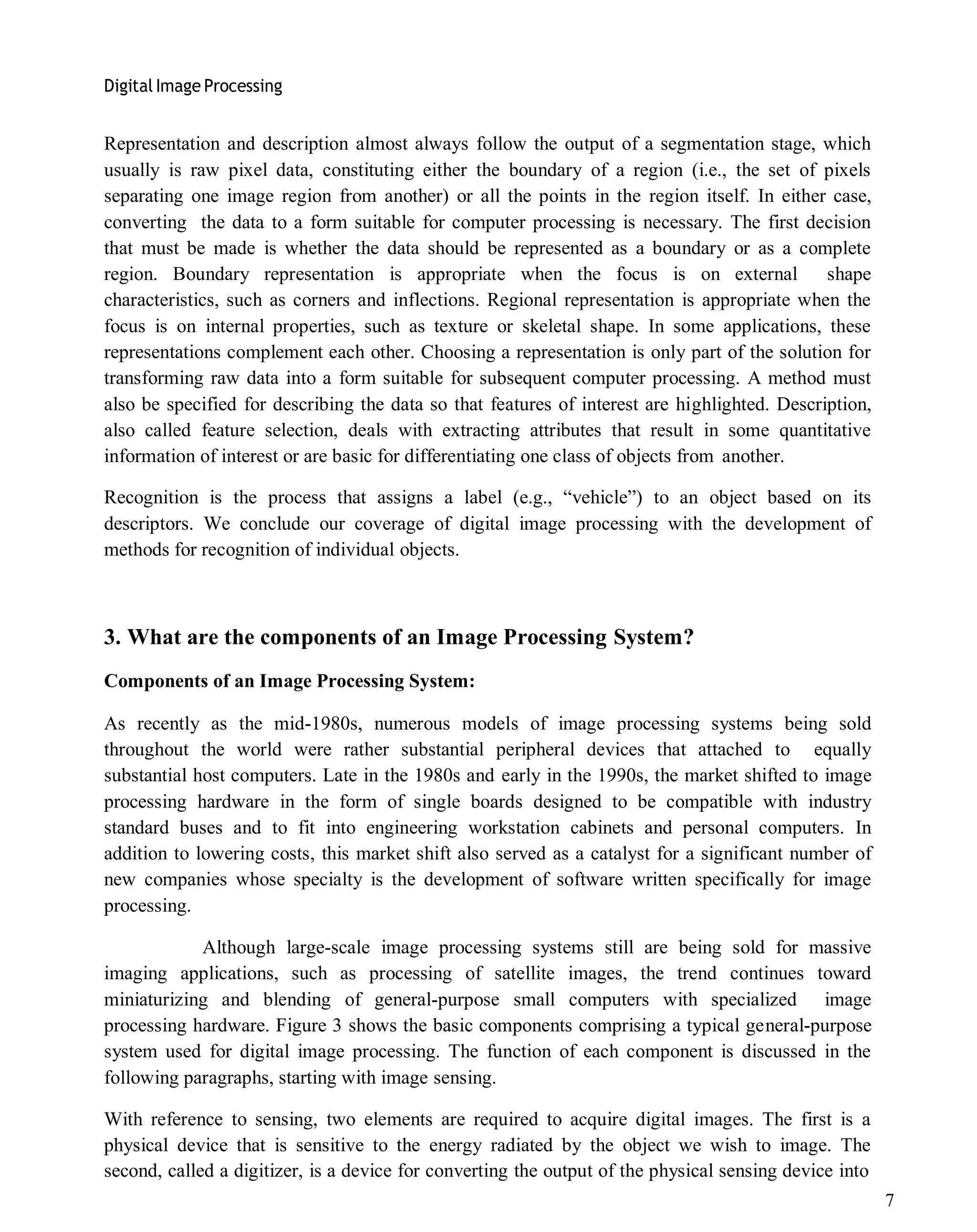 Digital Image Processing
7
Representation and description almost always follow the output of a segmentation stage, which
usually is raw pixel data, constituting either the boundary of a region (i.e., the set of pixels
separating one image region from another) or all the points in the region itself. In either case,
converting the data to a form suitable for computer processing is necessary. The first decision
that must be made is whether the data should be represented as a boundary or as a complete
region. Boundary representation is appropriate when the focus is on external shape
characteristics, such as corners and inflections. Regional representation is appropriate when the
focus is on internal properties, such as texture or skeletal shape. In some applications, these
representations complement each other. Choosing a representation is only part of the solution for
transforming raw data into a form suitable for subsequent computer processing. A method must
also be specified for describing the data so that features of interest are highlighted. Description,
also called feature selection, deals with extracting attributes that result in some quantitative
information of interest or are basic for differentiating one class of objects from another.
Recognition is the process that assigns a label (e.g., ―vehicle‖) to an object based on its
descriptors. We conclude our coverage of digital image processing with the development of
methods for recognition of individual objects.
3. What are the components of an Image Processing System?
Components of an Image Processing System:
As recently as the mid-1980s, numerous models of image processing systems being sold
throughout the world were rather substantial peripheral devices that attached to equally
substantial host computers. Late in the 1980s and early in the 1990s, the market shifted to image
processing hardware in the form of single boards designed to be compatible with industry
standard buses and to fit into engineering workstation cabinets and personal computers. In
addition to lowering costs, this market shift also served as a catalyst for a significant number of
new companies whose specialty is the development of software written specifically for image
processing.
Although large-scale image processing systems still are being sold for massive
imaging applications, such as processing of satellite images, the trend continues toward
miniaturizing and blending of general-purpose small computers with specialized image
processing hardware. Figure 3 shows the basic components comprising a typical general-purpose
system used for digital image processing. The function of each component is discussed in the
following paragraphs, starting with image sensing.
With reference to sensing, two elements are required to acquire digital images. The first is a
physical device that is sensitive to the energy radiated by the object we wish to image. The
second, called a digitizer, is a device for converting the output of the physical sensing device into
 