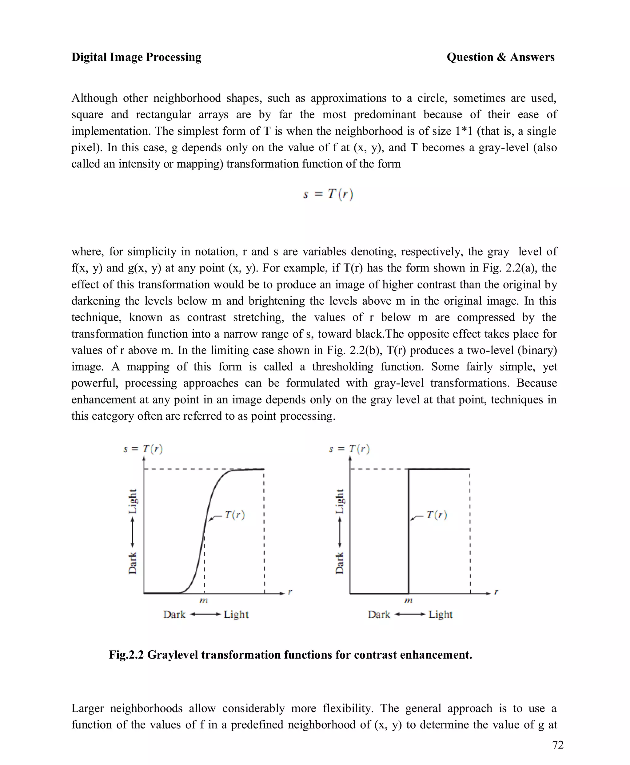 Digital Image Processing Question & Answers
72
Although other neighborhood shapes, such as approximations to a circle, sometimes are used,
square and rectangular arrays are by far the most predominant because of their ease of
implementation. The simplest form of T is when the neighborhood is of size 1*1 (that is, a single
pixel). In this case, g depends only on the value of f at (x, y), and T becomes a gray-level (also
called an intensity or mapping) transformation function of the form
where, for simplicity in notation, r and s are variables denoting, respectively, the gray level of
f(x, y) and g(x, y) at any point (x, y). For example, if T(r) has the form shown in Fig. 2.2(a), the
effect of this transformation would be to produce an image of higher contrast than the original by
darkening the levels below m and brightening the levels above m in the original image. In this
technique, known as contrast stretching, the values of r below m are compressed by the
transformation function into a narrow range of s, toward black.The opposite effect takes place for
values of r above m. In the limiting case shown in Fig. 2.2(b), T(r) produces a two-level (binary)
image. A mapping of this form is called a thresholding function. Some fairly simple, yet
powerful, processing approaches can be formulated with gray-level transformations. Because
enhancement at any point in an image depends only on the gray level at that point, techniques in
this category often are referred to as point processing.
Fig.2.2 Graylevel transformation functions for contrast enhancement.
Larger neighborhoods allow considerably more flexibility. The general approach is to use a
function of the values of f in a predefined neighborhood of (x, y) to determine the value of g at
 