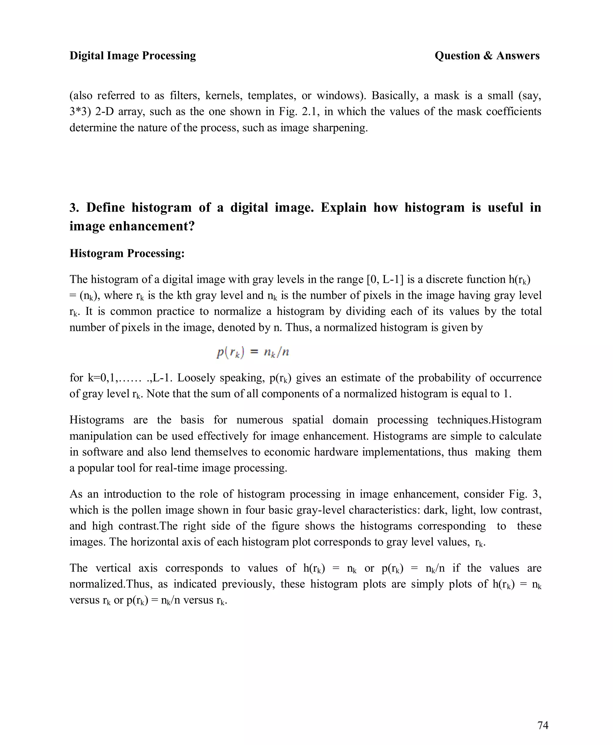 Digital Image Processing Question & Answers
74
(also referred to as filters, kernels, templates, or windows). Basically, a mask is a small (say,
3*3) 2-D array, such as the one shown in Fig. 2.1, in which the values of the mask coefficients
determine the nature of the process, such as image sharpening.
3. Define histogram of a digital image. Explain how histogram is useful in
image enhancement?
Histogram Processing:
The histogram of a digital image with gray levels in the range [0, L-1] is a discrete function h(rk)
= (nk), where rk is the kth gray level and nk is the number of pixels in the image having gray level
rk. It is common practice to normalize a histogram by dividing each of its values by the total
number of pixels in the image, denoted by n. Thus, a normalized histogram is given by
for k=0,1,…… .,L-1. Loosely speaking, p(rk) gives an estimate of the probability of occurrence
of gray level rk. Note that the sum of all components of a normalized histogram is equal to 1.
Histograms are the basis for numerous spatial domain processing techniques.Histogram
manipulation can be used effectively for image enhancement. Histograms are simple to calculate
in software and also lend themselves to economic hardware implementations, thus making them
a popular tool for real-time image processing.
As an introduction to the role of histogram processing in image enhancement, consider Fig. 3,
which is the pollen image shown in four basic gray-level characteristics: dark, light, low contrast,
and high contrast.The right side of the figure shows the histograms corresponding to these
images. The horizontal axis of each histogram plot corresponds to gray level values, rk.
The vertical axis corresponds to values of h(rk) = nk or p(rk) = nk/n if the values are
normalized.Thus, as indicated previously, these histogram plots are simply plots of h(rk) = nk
versus rk or p(rk) = nk/n versus rk.
 