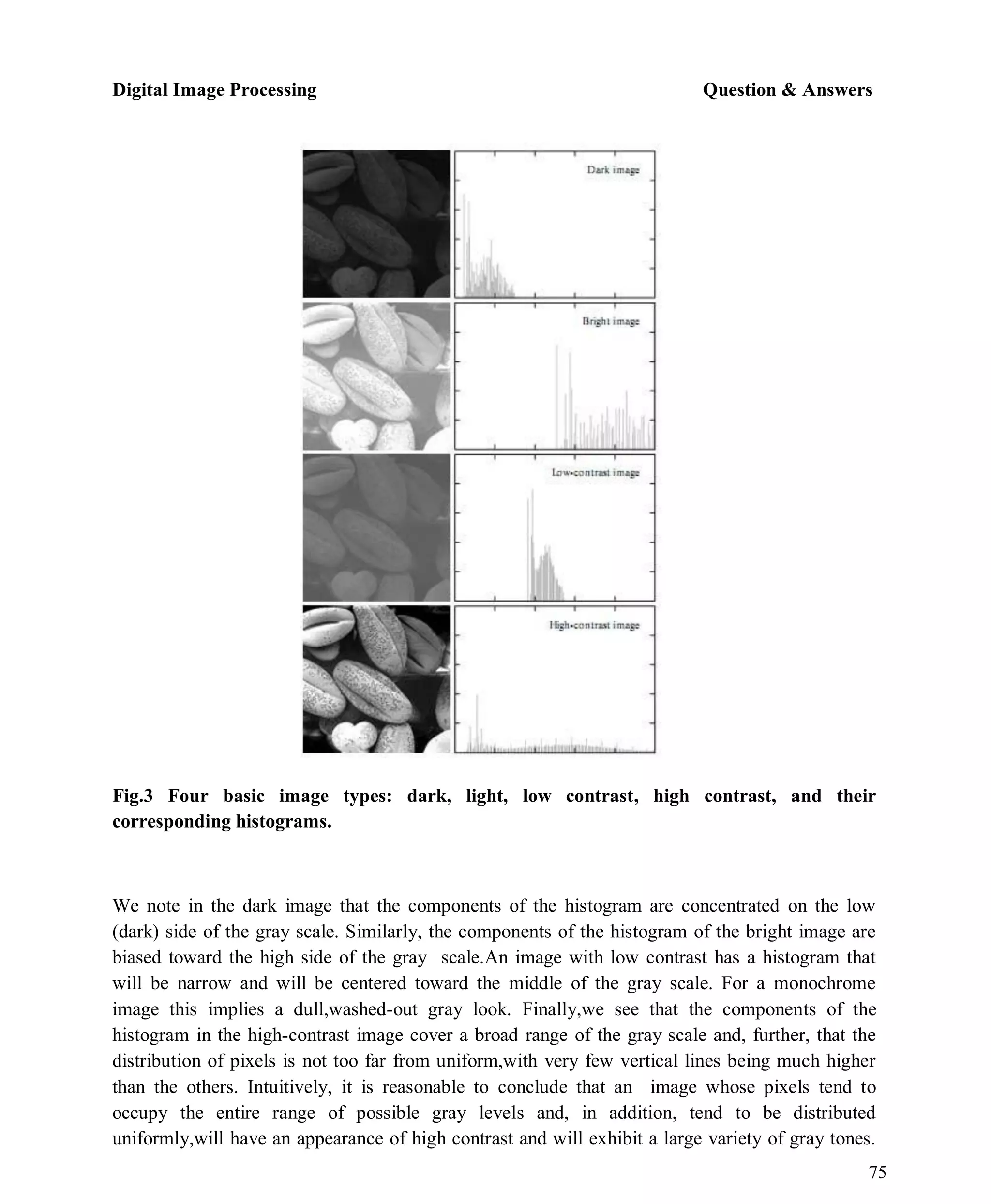 Digital Image Processing Question & Answers
75
Fig.3 Four basic image types: dark, light, low contrast, high contrast, and their
corresponding histograms.
We note in the dark image that the components of the histogram are concentrated on the low
(dark) side of the gray scale. Similarly, the components of the histogram of the bright image are
biased toward the high side of the gray scale.An image with low contrast has a histogram that
will be narrow and will be centered toward the middle of the gray scale. For a monochrome
image this implies a dull,washed-out gray look. Finally,we see that the components of the
histogram in the high-contrast image cover a broad range of the gray scale and, further, that the
distribution of pixels is not too far from uniform,with very few vertical lines being much higher
than the others. Intuitively, it is reasonable to conclude that an image whose pixels tend to
occupy the entire range of possible gray levels and, in addition, tend to be distributed
uniformly,will have an appearance of high contrast and will exhibit a large variety of gray tones.
 
