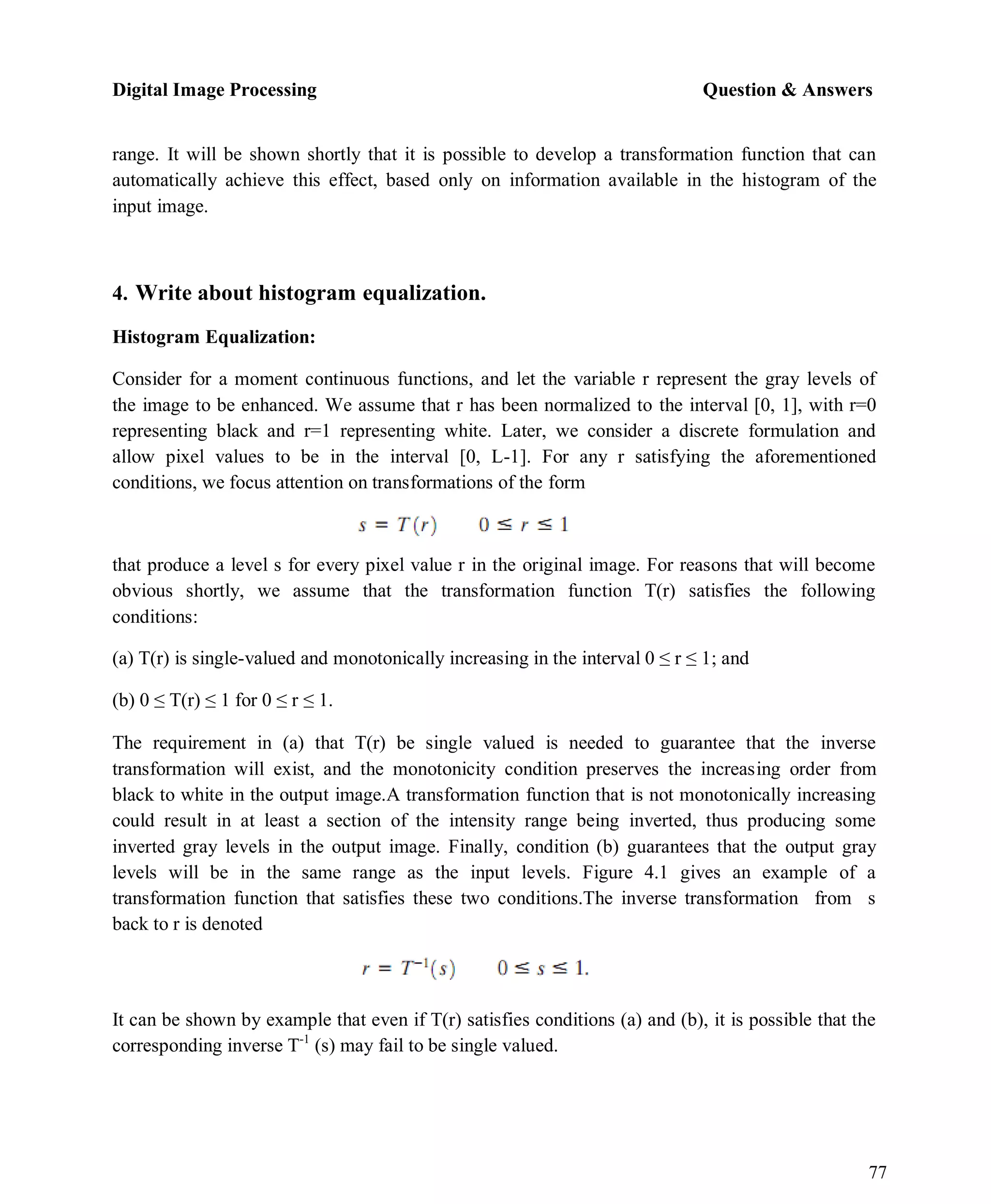 Digital Image Processing Question & Answers
77
range. It will be shown shortly that it is possible to develop a transformation function that can
automatically achieve this effect, based only on information available in the histogram of the
input image.
4. Write about histogram equalization.
Histogram Equalization:
Consider for a moment continuous functions, and let the variable r represent the gray levels of
the image to be enhanced. We assume that r has been normalized to the interval [0, 1], with r=0
representing black and r=1 representing white. Later, we consider a discrete formulation and
allow pixel values to be in the interval [0, L-1]. For any r satisfying the aforementioned
conditions, we focus attention on transformations of the form
that produce a level s for every pixel value r in the original image. For reasons that will become
obvious shortly, we assume that the transformation function T(r) satisfies the following
conditions:
(a) T(r) is single-valued and monotonically increasing in the interval 0 ≤ r ≤ 1; and
(b) 0 ≤ T(r) ≤ 1 for 0 ≤ r ≤ 1.
The requirement in (a) that T(r) be single valued is needed to guarantee that the inverse
transformation will exist, and the monotonicity condition preserves the increasing order from
black to white in the output image.A transformation function that is not monotonically increasing
could result in at least a section of the intensity range being inverted, thus producing some
inverted gray levels in the output image. Finally, condition (b) guarantees that the output gray
levels will be in the same range as the input levels. Figure 4.1 gives an example of a
transformation function that satisfies these two conditions.The inverse transformation from s
back to r is denoted
It can be shown by example that even if T(r) satisfies conditions (a) and (b), it is possible that the
corresponding inverse T-1
(s) may fail to be single valued.
 