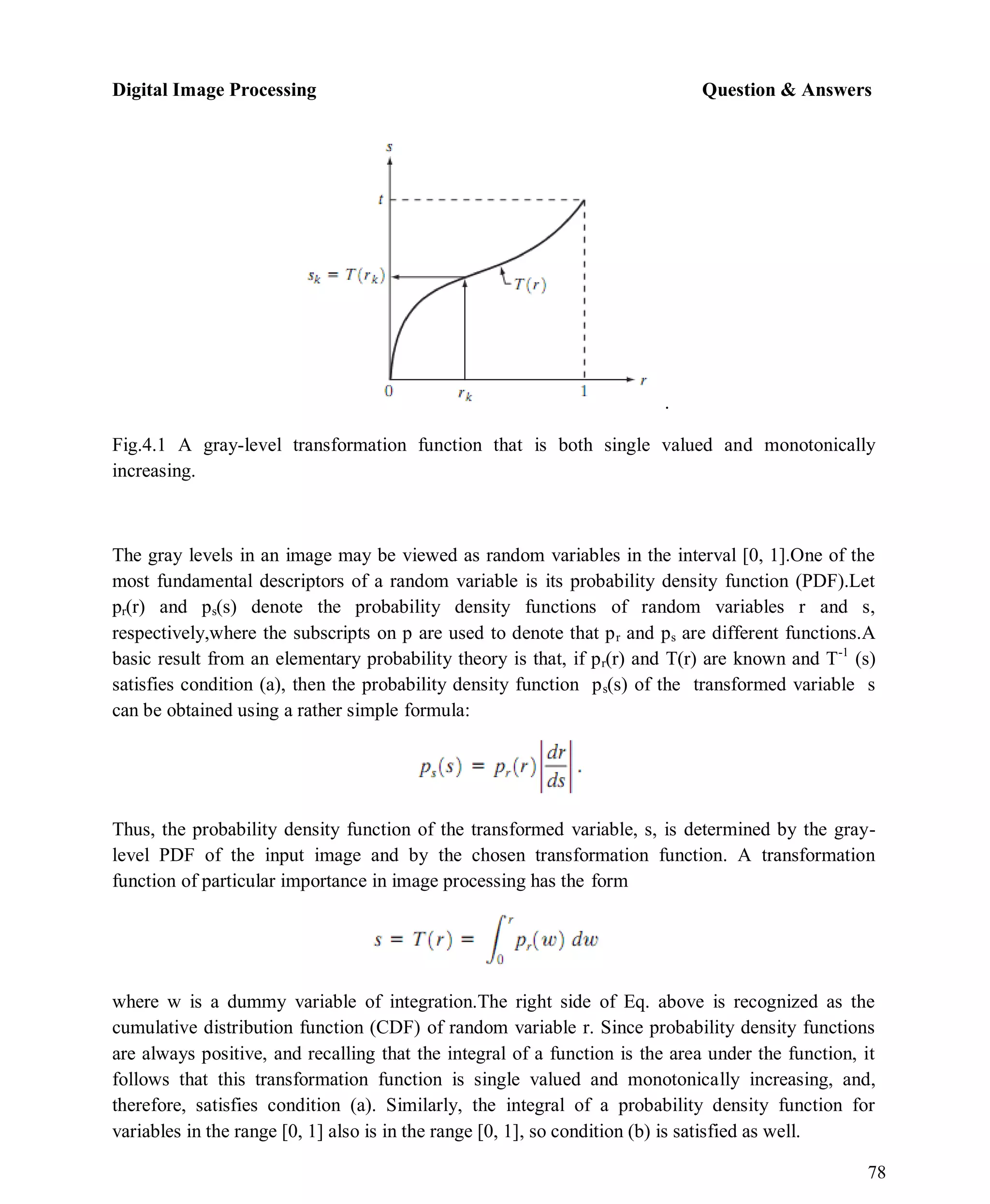 Digital Image Processing Question & Answers
78
.
Fig.4.1 A gray-level transformation function that is both single valued and monotonically
increasing.
The gray levels in an image may be viewed as random variables in the interval [0, 1].One of the
most fundamental descriptors of a random variable is its probability density function (PDF).Let
pr(r) and ps(s) denote the probability density functions of random variables r and s,
respectively,where the subscripts on p are used to denote that pr and ps are different functions.A
basic result from an elementary probability theory is that, if pr(r) and T(r) are known and T-1
(s)
satisfies condition (a), then the probability density function ps(s) of the transformed variable s
can be obtained using a rather simple formula:
Thus, the probability density function of the transformed variable, s, is determined by the gray-
level PDF of the input image and by the chosen transformation function. A transformation
function of particular importance in image processing has the form
where w is a dummy variable of integration.The right side of Eq. above is recognized as the
cumulative distribution function (CDF) of random variable r. Since probability density functions
are always positive, and recalling that the integral of a function is the area under the function, it
follows that this transformation function is single valued and monotonically increasing, and,
therefore, satisfies condition (a). Similarly, the integral of a probability density function for
variables in the range [0, 1] also is in the range [0, 1], so condition (b) is satisfied as well.
 