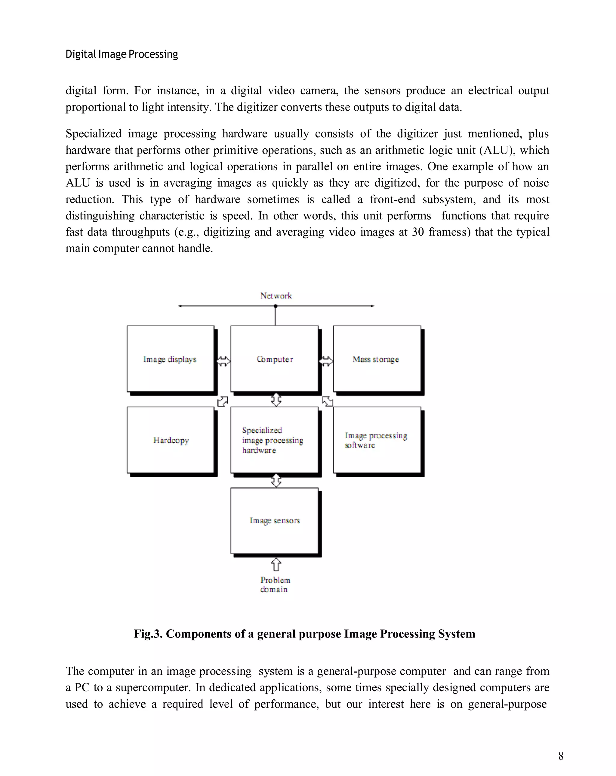 Digital Image Processing
8
digital form. For instance, in a digital video camera, the sensors produce an electrical output
proportional to light intensity. The digitizer converts these outputs to digital data.
Specialized image processing hardware usually consists of the digitizer just mentioned, plus
hardware that performs other primitive operations, such as an arithmetic logic unit (ALU), which
performs arithmetic and logical operations in parallel on entire images. One example of how an
ALU is used is in averaging images as quickly as they are digitized, for the purpose of noise
reduction. This type of hardware sometimes is called a front-end subsystem, and its most
distinguishing characteristic is speed. In other words, this unit performs functions that require
fast data throughputs (e.g., digitizing and averaging video images at 30 framess) that the typical
main computer cannot handle.
Fig.3. Components of a general purpose Image Processing System
The computer in an image processing system is a general-purpose computer and can range from
a PC to a supercomputer. In dedicated applications, some times specially designed computers are
used to achieve a required level of performance, but our interest here is on general-purpose
 
