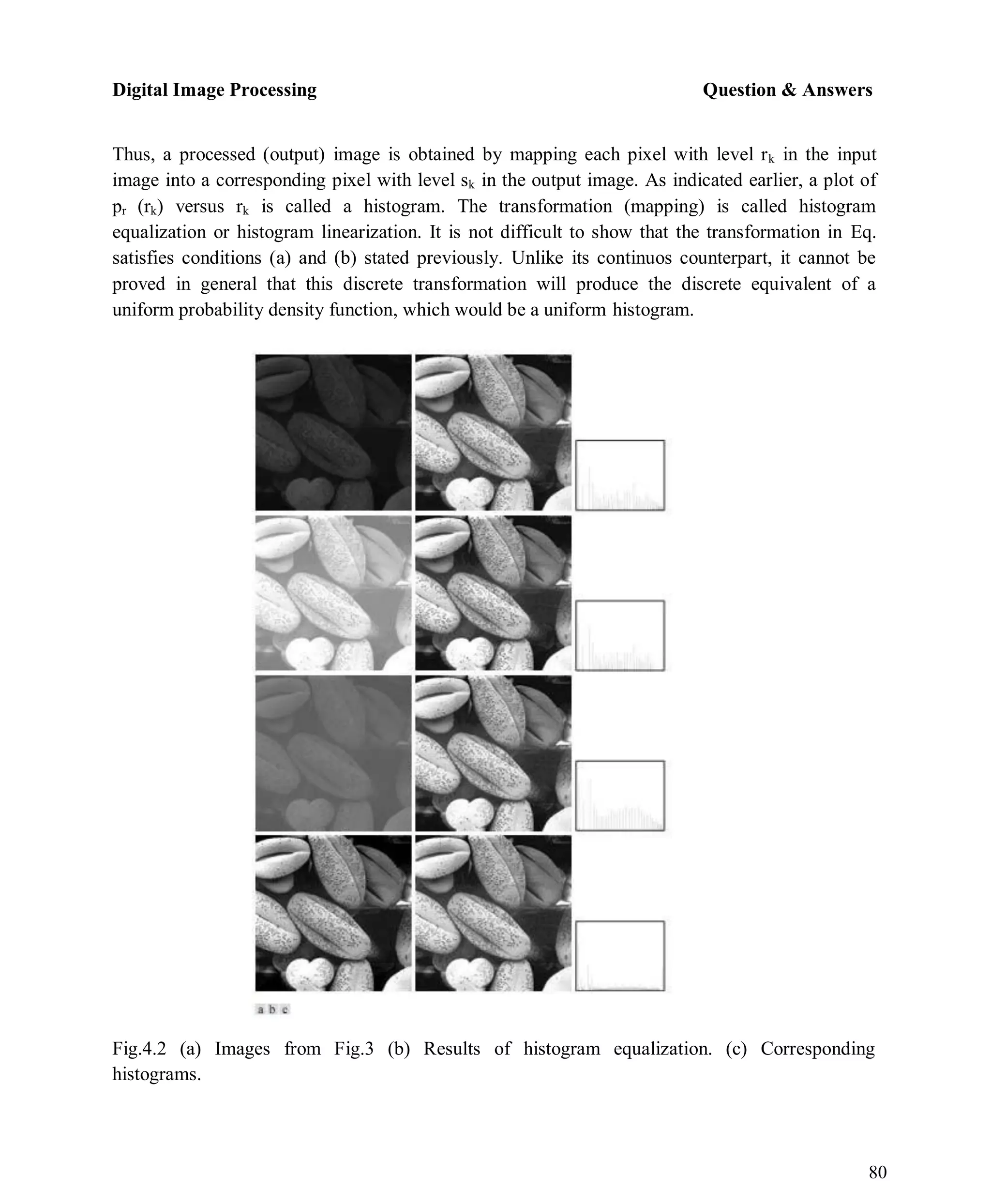 Digital Image Processing Question & Answers
80
Thus, a processed (output) image is obtained by mapping each pixel with level rk in the input
image into a corresponding pixel with level sk in the output image. As indicated earlier, a plot of
pr (rk) versus rk is called a histogram. The transformation (mapping) is called histogram
equalization or histogram linearization. It is not difficult to show that the transformation in Eq.
satisfies conditions (a) and (b) stated previously. Unlike its continuos counterpart, it cannot be
proved in general that this discrete transformation will produce the discrete equivalent of a
uniform probability density function, which would be a uniform histogram.
Fig.4.2 (a) Images from Fig.3 (b) Results of histogram equalization. (c) Corresponding
histograms.
 
