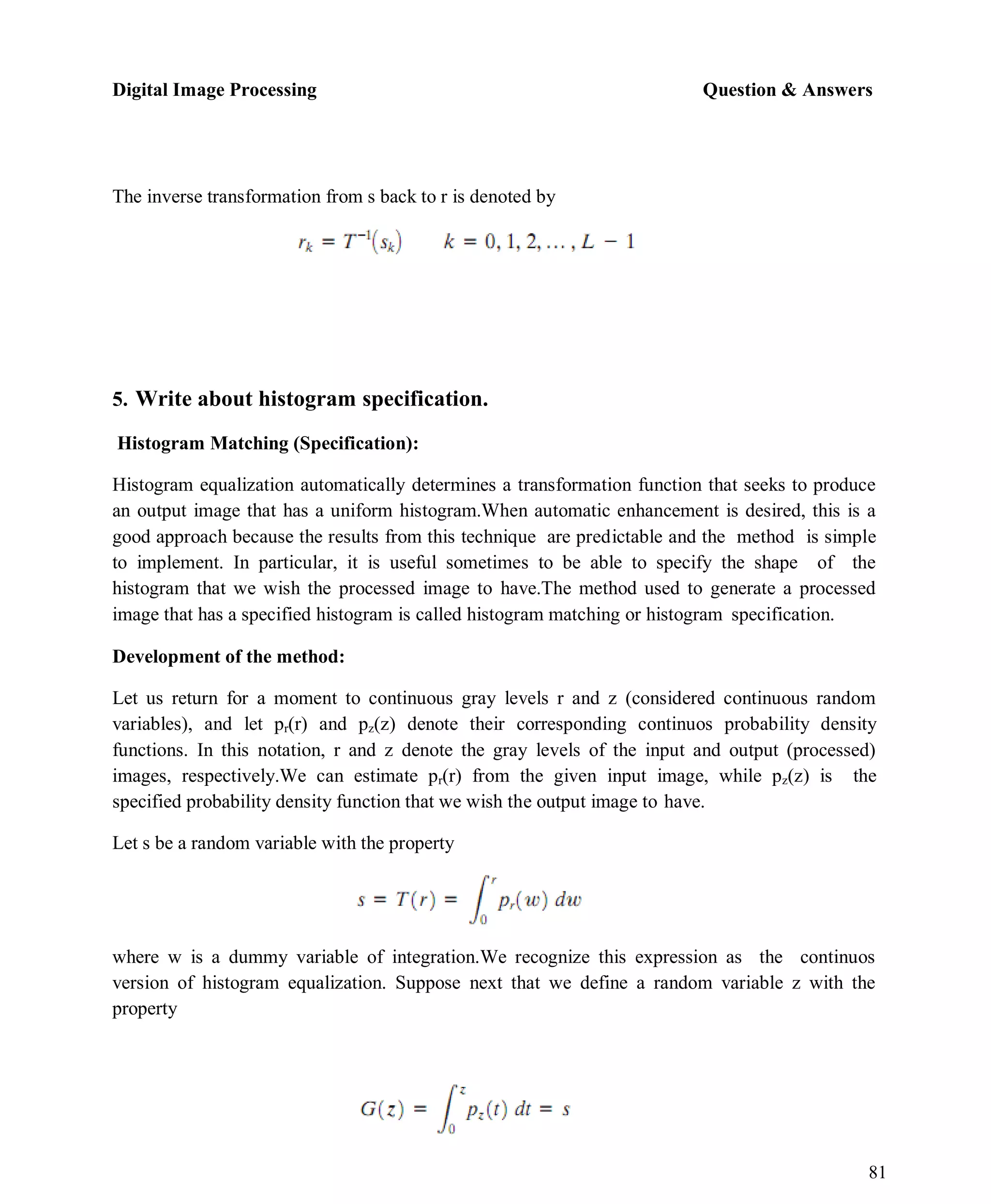 Digital Image Processing Question & Answers
81
The inverse transformation from s back to r is denoted by
5. Write about histogram specification.
Histogram Matching (Specification):
Histogram equalization automatically determines a transformation function that seeks to produce
an output image that has a uniform histogram.When automatic enhancement is desired, this is a
good approach because the results from this technique are predictable and the method is simple
to implement. In particular, it is useful sometimes to be able to specify the shape of the
histogram that we wish the processed image to have.The method used to generate a processed
image that has a specified histogram is called histogram matching or histogram specification.
Development of the method:
Let us return for a moment to continuous gray levels r and z (considered continuous random
variables), and let pr(r) and pz(z) denote their corresponding continuos probability density
functions. In this notation, r and z denote the gray levels of the input and output (processed)
images, respectively.We can estimate pr(r) from the given input image, while pz(z) is the
specified probability density function that we wish the output image to have.
Let s be a random variable with the property
where w is a dummy variable of integration.We recognize this expression as the continuos
version of histogram equalization. Suppose next that we define a random variable z with the
property
 
