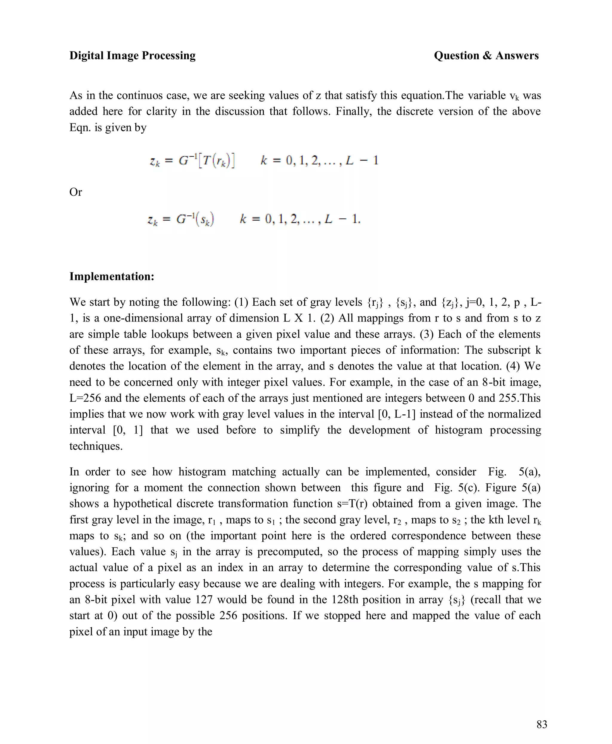 Digital Image Processing Question & Answers
83
As in the continuos case, we are seeking values of z that satisfy this equation.The variable vk was
added here for clarity in the discussion that follows. Finally, the discrete version of the above
Eqn. is given by
Or
Implementation:
We start by noting the following: (1) Each set of gray levels {rj} , {sj}, and {zj}, j=0, 1, 2, p , L-
1, is a one-dimensional array of dimension L X 1. (2) All mappings from r to s and from s to z
are simple table lookups between a given pixel value and these arrays. (3) Each of the elements
of these arrays, for example, sk, contains two important pieces of information: The subscript k
denotes the location of the element in the array, and s denotes the value at that location. (4) We
need to be concerned only with integer pixel values. For example, in the case of an 8-bit image,
L=256 and the elements of each of the arrays just mentioned are integers between 0 and 255.This
implies that we now work with gray level values in the interval [0, L-1] instead of the normalized
interval [0, 1] that we used before to simplify the development of histogram processing
techniques.
In order to see how histogram matching actually can be implemented, consider Fig. 5(a),
ignoring for a moment the connection shown between this figure and Fig. 5(c). Figure 5(a)
shows a hypothetical discrete transformation function s=T(r) obtained from a given image. The
first gray level in the image, r1 , maps to s1 ; the second gray level, r2 , maps to s2 ; the kth level rk
maps to sk; and so on (the important point here is the ordered correspondence between these
values). Each value sj in the array is precomputed, so the process of mapping simply uses the
actual value of a pixel as an index in an array to determine the corresponding value of s.This
process is particularly easy because we are dealing with integers. For example, the s mapping for
an 8-bit pixel with value 127 would be found in the 128th position in array {sj} (recall that we
start at 0) out of the possible 256 positions. If we stopped here and mapped the value of each
pixel of an input image by the
 