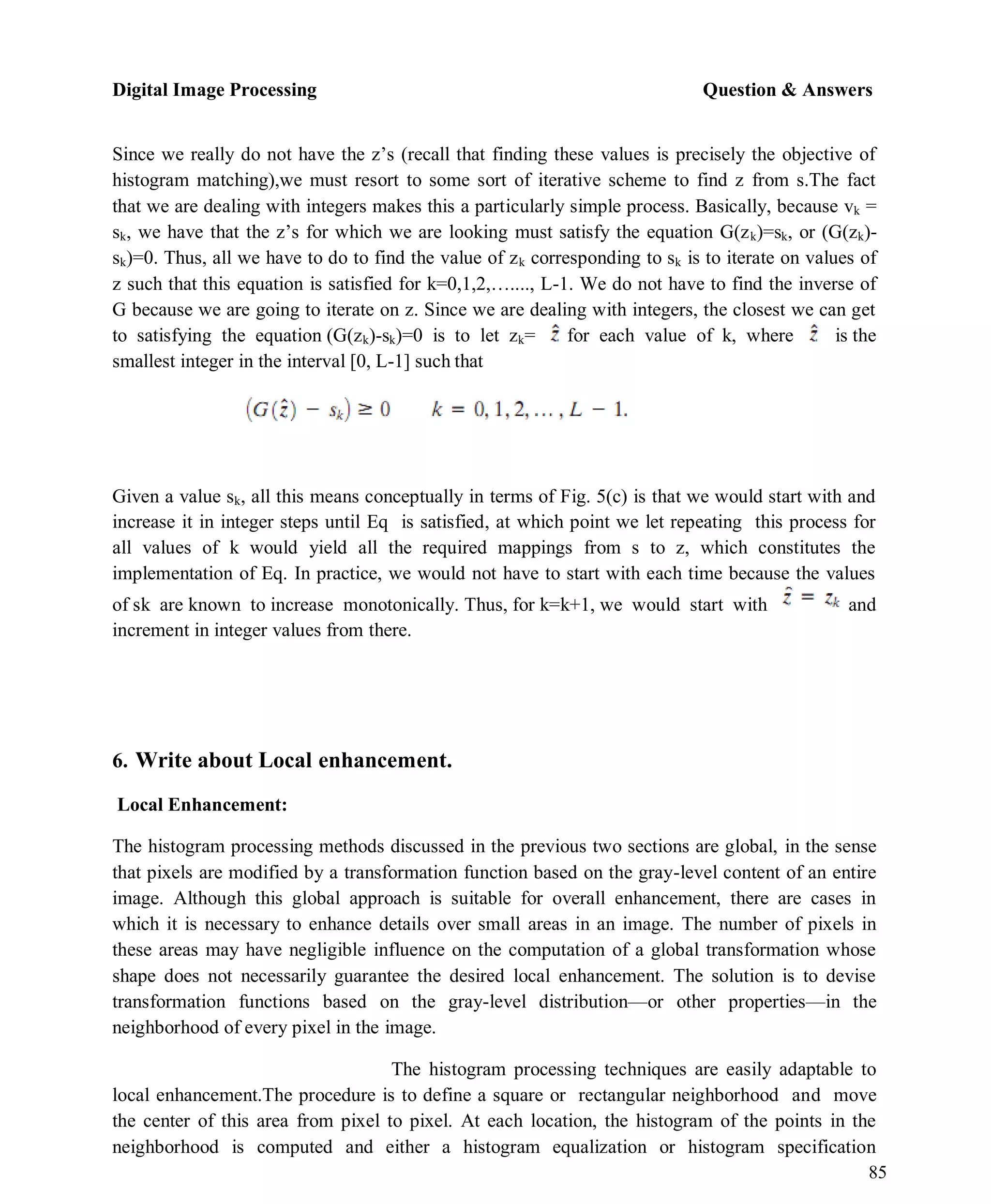Digital Image Processing Question & Answers
85
Since we really do not have the z’s (recall that finding these values is precisely the objective of
histogram matching),we must resort to some sort of iterative scheme to find z from s.The fact
that we are dealing with integers makes this a particularly simple process. Basically, because vk =
sk, we have that the z’s for which we are looking must satisfy the equation G(zk)=sk, or (G(zk)-
sk)=0. Thus, all we have to do to find the value of zk corresponding to sk is to iterate on values of
z such that this equation is satisfied for k=0,1,2,…...., L-1. We do not have to find the inverse of
G because we are going to iterate on z. Since we are dealing with integers, the closest we can get
to satisfying the equation (G(zk)-sk)=0 is to let zk= for each value of k, where is the
smallest integer in the interval [0, L-1] such that
Given a value sk, all this means conceptually in terms of Fig. 5(c) is that we would start with and
increase it in integer steps until Eq is satisfied, at which point we let repeating this process for
all values of k would yield all the required mappings from s to z, which constitutes the
implementation of Eq. In practice, we would not have to start with each time because the values
of sk are known to increase monotonically. Thus, for k=k+1, we would start with and
increment in integer values from there.
6. Write about Local enhancement.
Local Enhancement:
The histogram processing methods discussed in the previous two sections are global, in the sense
that pixels are modified by a transformation function based on the gray-level content of an entire
image. Although this global approach is suitable for overall enhancement, there are cases in
which it is necessary to enhance details over small areas in an image. The number of pixels in
these areas may have negligible influence on the computation of a global transformation whose
shape does not necessarily guarantee the desired local enhancement. The solution is to devise
transformation functions based on the gray-level distribution—or other properties—in the
neighborhood of every pixel in the image.
The histogram processing techniques are easily adaptable to
local enhancement.The procedure is to define a square or rectangular neighborhood and move
the center of this area from pixel to pixel. At each location, the histogram of the points in the
neighborhood is computed and either a histogram equalization or histogram specification
 