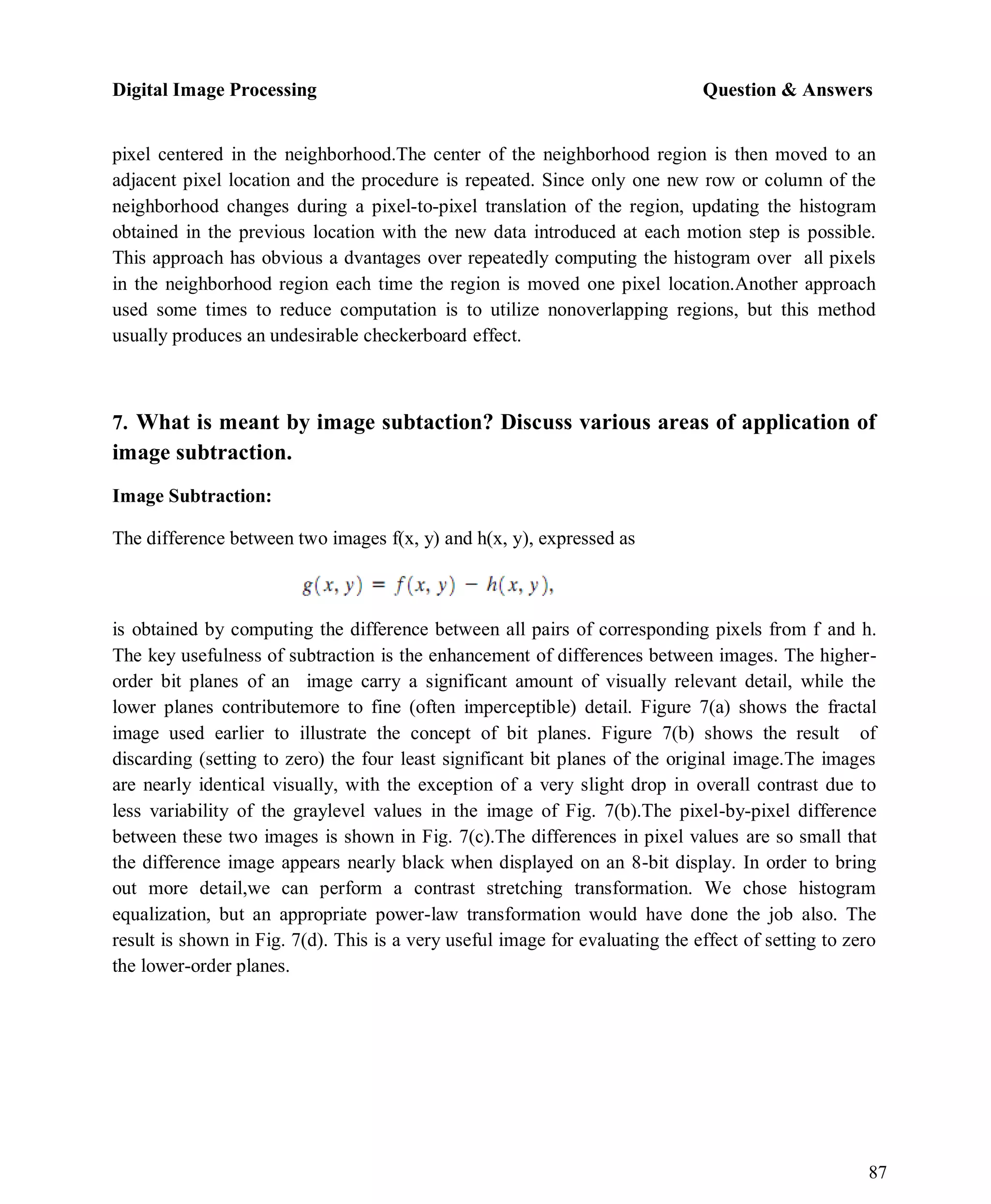 Digital Image Processing Question & Answers
87
pixel centered in the neighborhood.The center of the neighborhood region is then moved to an
adjacent pixel location and the procedure is repeated. Since only one new row or column of the
neighborhood changes during a pixel-to-pixel translation of the region, updating the histogram
obtained in the previous location with the new data introduced at each motion step is possible.
This approach has obvious a dvantages over repeatedly computing the histogram over all pixels
in the neighborhood region each time the region is moved one pixel location.Another approach
used some times to reduce computation is to utilize nonoverlapping regions, but this method
usually produces an undesirable checkerboard effect.
7. What is meant by image subtaction? Discuss various areas of application of
image subtraction.
Image Subtraction:
The difference between two images f(x, y) and h(x, y), expressed as
is obtained by computing the difference between all pairs of corresponding pixels from f and h.
The key usefulness of subtraction is the enhancement of differences between images. The higher-
order bit planes of an image carry a significant amount of visually relevant detail, while the
lower planes contributemore to fine (often imperceptible) detail. Figure 7(a) shows the fractal
image used earlier to illustrate the concept of bit planes. Figure 7(b) shows the result of
discarding (setting to zero) the four least significant bit planes of the original image.The images
are nearly identical visually, with the exception of a very slight drop in overall contrast due to
less variability of the graylevel values in the image of Fig. 7(b).The pixel-by-pixel difference
between these two images is shown in Fig. 7(c).The differences in pixel values are so small that
the difference image appears nearly black when displayed on an 8-bit display. In order to bring
out more detail,we can perform a contrast stretching transformation. We chose histogram
equalization, but an appropriate power-law transformation would have done the job also. The
result is shown in Fig. 7(d). This is a very useful image for evaluating the effect of setting to zero
the lower-order planes.
 